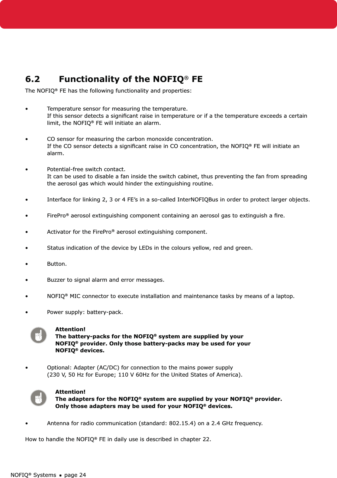 NOFIQ® Systems page 246.2  Functionality of the NOFIQ® FEThe NOFIQ® FE has the following functionality and properties:Temperature sensor for measuring the temperature. • If this sensor detects a signiﬁcant raise in temperature or if a the temperature exceeds a certain limit, the NOFIQ® FE will initiate an alarm. CO sensor for measuring the carbon monoxide concentration. • If the CO sensor detects a signiﬁcant raise in CO concentration, the NOFIQ® FE will initiate an alarm. Potential-free switch contact. • It can be used to disable a fan inside the switch cabinet, thus preventing the fan from spreading the aerosol gas which would hinder the extinguishing routine. Interface for linking 2, 3 or 4 FE’s in a so-called InterNOFIQBus in order to protect larger objects. • FirePro•  ® aerosol extinguishing component containing an aerosol gas to extinguish a ﬁre.  Activator for the FirePro•  ® aerosol extinguishing component. Status indication of the device by LEDs in the colours yellow, red and green. • Button. • Buzzer to signal alarm and error messages. • NOFIQ•  ® MIC connector to execute installation and maintenance tasks by means of a laptop. Power supply: battery-pack. • Attention! The battery-packs for the NOFIQ® system are supplied by your NOFIQ® provider. Only those battery-packs may be used for your NOFIQ® devices.Optional: Adapter (AC/DC) for connection to the mains power supply  • (230 V, 50 Hz for Europe; 110 V 60Hz for the United States of America). Attention! The adapters for the NOFIQ® system are supplied by your NOFIQ® provider. Only those adapters may be used for your NOFIQ® devices.Antenna for radio communication (standard: 802.15.4) on a 2.4 GHz frequency.•  How to handle the NOFIQ® FE in daily use is described in chapter 22.