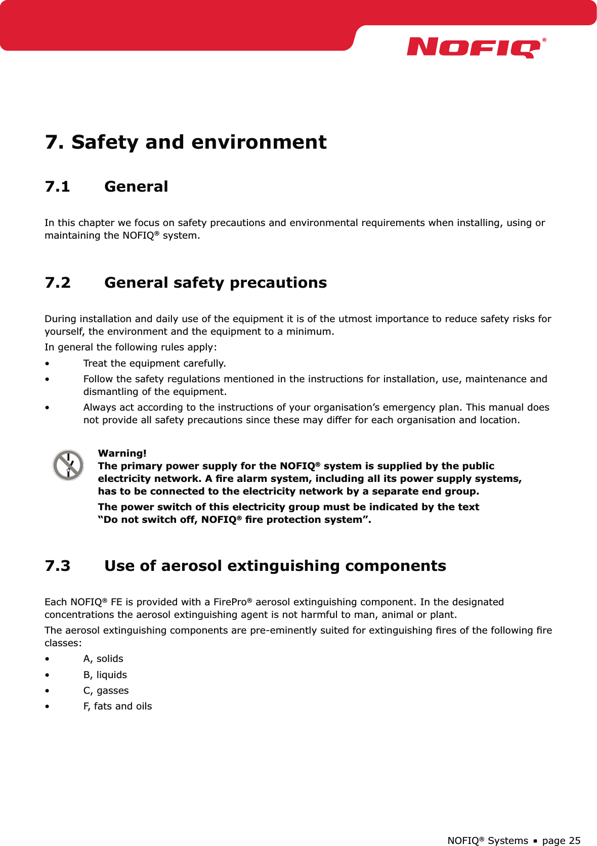 page 25NOFIQ® Systems7. Safety and environment7.1 GeneralIn this chapter we focus on safety precautions and environmental requirements when installing, using or maintaining the NOFIQ® system.7.2  General safety precautionsDuring installation and daily use of the equipment it is of the utmost importance to reduce safety risks for yourself, the environment and the equipment to a minimum. In general the following rules apply:Treat the equipment carefully.• Follow the safety regulations mentioned in the instructions for installation, use, maintenance and • dismantling of the equipment.Always act according to the instructions of your organisation’s emergency plan. This manual does • not provide all safety precautions since these may differ for each organisation and location.Warning! The primary power supply for the NOFIQ® system is supplied by the public electricity network. A ﬁre alarm system, including all its power supply systems, has to be connected to the electricity network by a separate end group.The power switch of this electricity group must be indicated by the text “Do not switch off, NOFIQ® ﬁre protection system”.7.3  Use of aerosol extinguishing componentsEach NOFIQ® FE is provided with a FirePro® aerosol extinguishing component. In the designated concentrations the aerosol extinguishing agent is not harmful to man, animal or plant. The aerosol extinguishing components are pre-eminently suited for extinguishing ﬁres of the following ﬁre classes:A, solids• B, liquids• C, gasses• F, fats and oils• 
