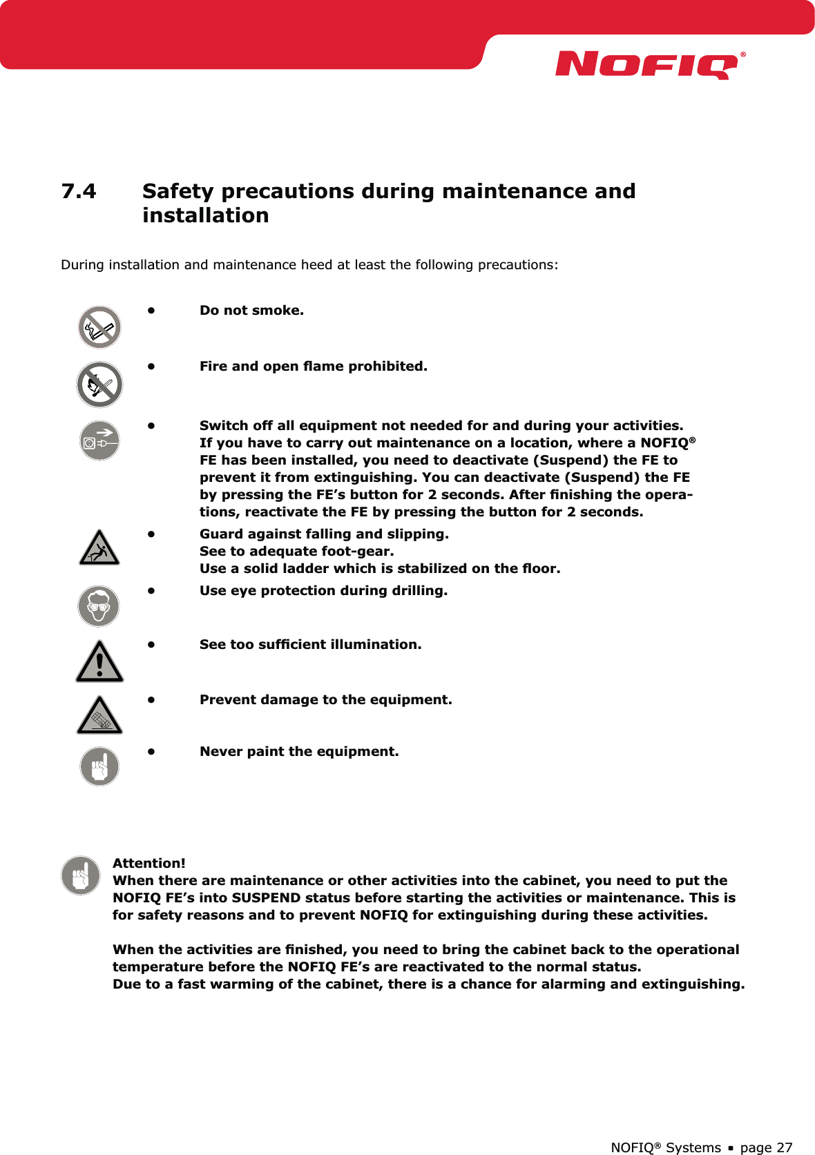 page 27NOFIQ® Systems7.4  Safety precautions during maintenance and installationDuring installation and maintenance heed at least the following precautions:Do not smoke.• Fire and open ﬂame prohibited.• Switch off all equipment not needed for and during your activities. • If you have to carry out maintenance on a location, where a NOFIQ® FE has been installed, you need to deactivate (Suspend) the FE to prevent it from extinguishing. You can deactivate (Suspend) the FE by pressing the FE’s button for 2 seconds. After ﬁnishing the opera-tions, reactivate the FE by pressing the button for 2 seconds.Guard against falling and slipping. • See to adequate foot-gear. Use a solid ladder which is stabilized on the ﬂoor.Use eye protection during drilling.• See too sufﬁcient illumination.• Prevent damage to the equipment.• Never paint the equipment.•  Attention!   When there are maintenance or other activities into the cabinet, you need to put the    NOFIQ FE’s into SUSPEND status before starting the activities or maintenance. This is    for safety reasons and to prevent NOFIQ for extinguishing during these activities.     When the activities are ﬁnished, you need to bring the cabinet back to the operational    temperature before the NOFIQ FE’s are reactivated to the normal status.   Due to a fast warming of the cabinet, there is a chance for alarming and extinguishing.