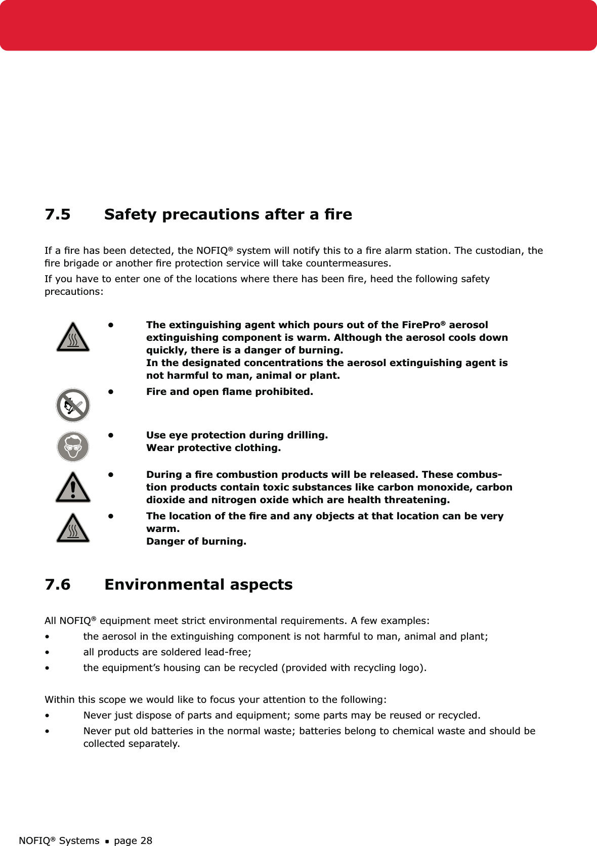 NOFIQ® Systems page 287.5  Safety precautions after a ﬁre If a ﬁre has been detected, the NOFIQ® system will notify this to a ﬁre alarm station. The custodian, the ﬁre brigade or another ﬁre protection service will take countermeasures.If you have to enter one of the locations where there has been ﬁre, heed the following safety precautions:The extinguishing agent which pours out of the FirePro•  ® aerosol extinguishing component is warm. Although the aerosol cools down quickly, there is a danger of burning. In the designated concentrations the aerosol extinguishing agent is not harmful to man, animal or plant.Fire and open ﬂame prohibited.• Use eye protection during drilling. • Wear protective clothing.During a ﬁre combustion products will be released. These combus-• tion products contain toxic substances like carbon monoxide, carbon dioxide and nitrogen oxide which are health threatening.The location of the ﬁre and any objects at that location can be very • warm.  Danger of burning. 7.6 Environmental aspectsAll NOFIQ® equipment meet strict environmental requirements. A few examples:the aerosol in the extinguishing component is not harmful to man, animal and plant;• all products are soldered lead-free;• the equipment’s housing can be recycled (provided with recycling logo).• Within this scope we would like to focus your attention to the following:Never just dispose of parts and equipment; some parts may be reused or recycled.• Never put old batteries in the normal waste; batteries belong to chemical waste and should be • collected separately.