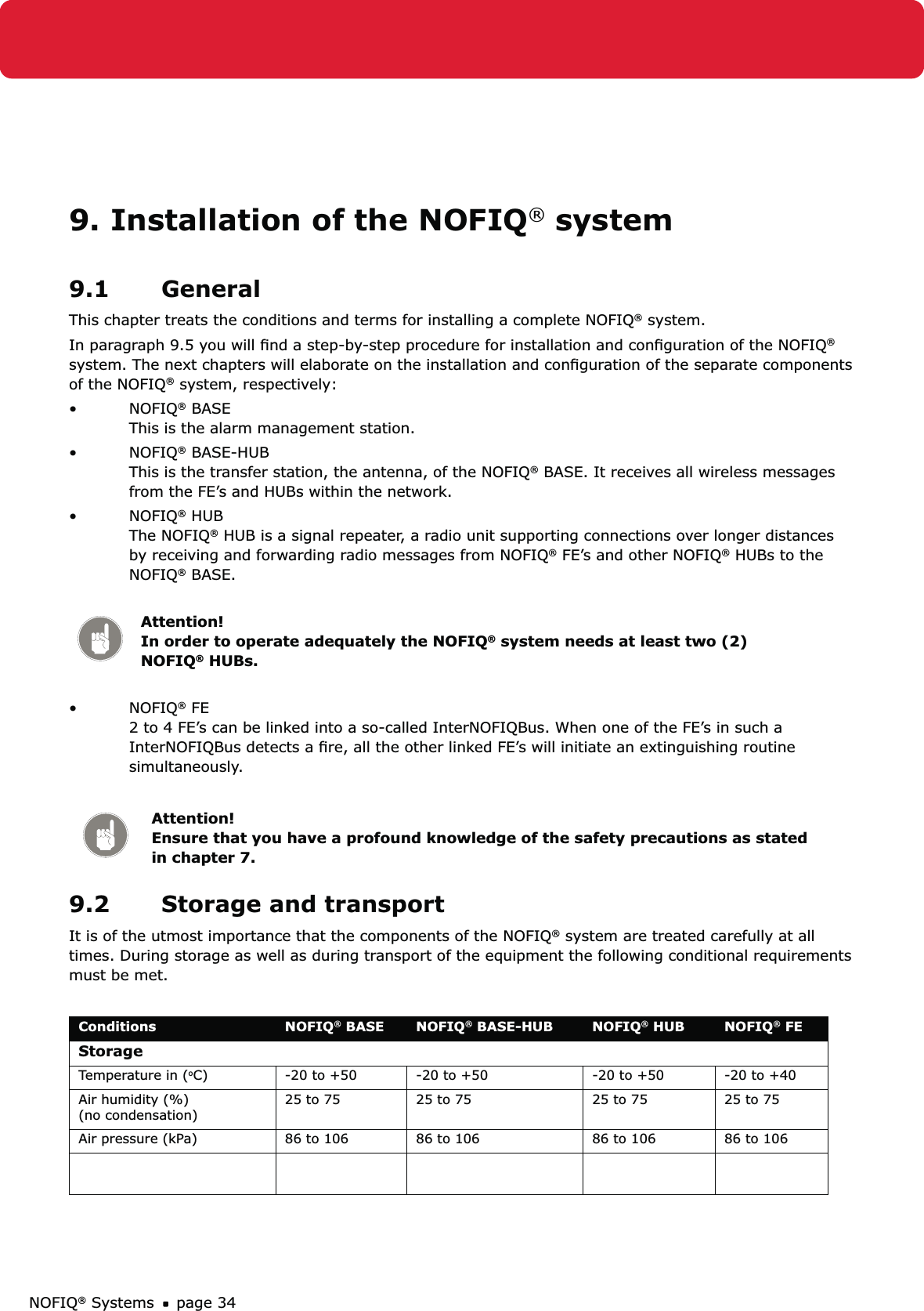 NOFIQ® Systems page 349. Installation of the NOFIQ® system9.1 GeneralThis chapter treats the conditions and terms for installing a complete NOFIQ® system.In paragraph 9.5 you will ﬁnd a step-by-step procedure for installation and conﬁguration of the NOFIQ® system. The next chapters will elaborate on the installation and conﬁguration of the separate components of the NOFIQ® system, respectively:NOFIQ•  ® BASE This is the alarm management station.NOFIQ•  ® BASE-HUB  This is the transfer station, the antenna, of the NOFIQ® BASE. It receives all wireless messages from the FE’s and HUBs within the network.NOFIQ•  ® HUB  The NOFIQ® HUB is a signal repeater, a radio unit supporting connections over longer distances by receiving and forwarding radio messages from NOFIQ® FE’s and other NOFIQ® HUBs to the NOFIQ® BASE.  Attention! In order to operate adequately the NOFIQ® system needs at least two (2) NOFIQ® HUBs.NOFIQ•  ® FE  2 to 4 FE’s can be linked into a so-called InterNOFIQBus. When one of the FE’s in such a InterNOFIQBus detects a ﬁre, all the other linked FE’s will initiate an extinguishing routine simultaneously.Attention! Ensure that you have a profound knowledge of the safety precautions as stated in chapter 7.9.2  Storage and transportIt is of the utmost importance that the components of the NOFIQ® system are treated carefully at all times. During storage as well as during transport of the equipment the following conditional requirements must be met.Conditions NOFIQ® BASE NOFIQ® BASE-HUB NOFIQ® HUB NOFIQ® FEStorageTemperature in (oC) -20 to +50 -20 to +50 -20 to +50 -20 to +40Air humidity (%)  (no condensation)25 to 75 25 to 75 25 to 75 25 to 75Air pressure (kPa) 86 to 106 86 to 106 86 to 106 86 to 106