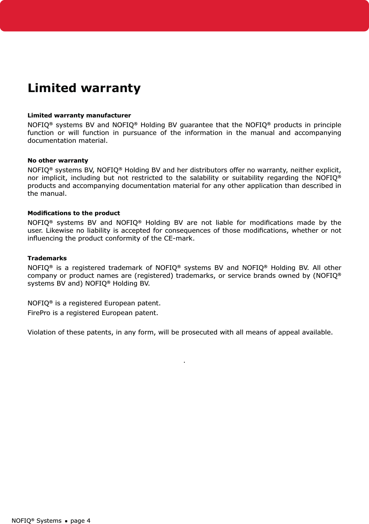 NOFIQ® Systems page 4Limited warrantyLimited warranty manufacturerNOFIQ® systems BV and NOFIQ® Holding BV guarantee that the NOFIQ® products in principle function or will function in pursuance of the information in the manual and accompanying documentation material. No other warranty NOFIQ® systems BV, NOFIQ® Holding BV and her distributors offer no warranty, neither explicit, nor implicit, including but not restricted to the salability or suitability regarding the NOFIQ® products and accompanying documentation material for any other application than described in the manual.Modiﬁcations to the productNOFIQ® systems BV and NOFIQ® Holding BV are not liable for modiﬁcations made by the user. Likewise no liability is accepted for consequences of those modiﬁcations, whether or not inﬂuencing the product conformity of the CE-mark.TrademarksNOFIQ® is a registered trademark of NOFIQ® systems BV and NOFIQ® Holding BV. All other company or product names are (registered) trademarks, or service brands owned by (NOFIQ® systems BV and) NOFIQ® Holding BV. NOFIQ® is a registered European patent.FirePro is a registered European patent.Violation of these patents, in any form, will be prosecuted with all means of appeal available..