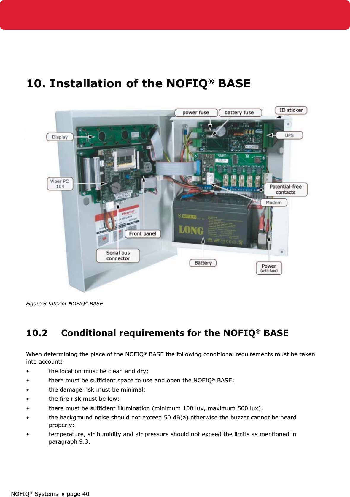 NOFIQ® Systems page 4010. Installation of the NOFIQ® BASE 10.1 GeneralThis chapter explains the installation of the NOFIQ® BASE.The ﬁgure below shows the interior of the NOFIQ® BASE.Figure 8 Interior NOFIQ® BASE10.2  Conditional requirements for the NOFIQ® BASEWhen determining the place of the NOFIQ® BASE the following conditional requirements must be taken into account:the location must be clean and dry;• there must be sufﬁcient space to use and open the NOFIQ•  ® BASE;the damage risk must be minimal;• the ﬁre risk must be low;• there must be sufﬁcient illumination (minimum 100 lux, maximum 500 lux);• the background noise should not exceed 50 dB(a) otherwise the buzzer cannot be heard • properly;temperature, air humidity and air pressure should not exceed the limits as mentioned in • paragraph 9.3.
