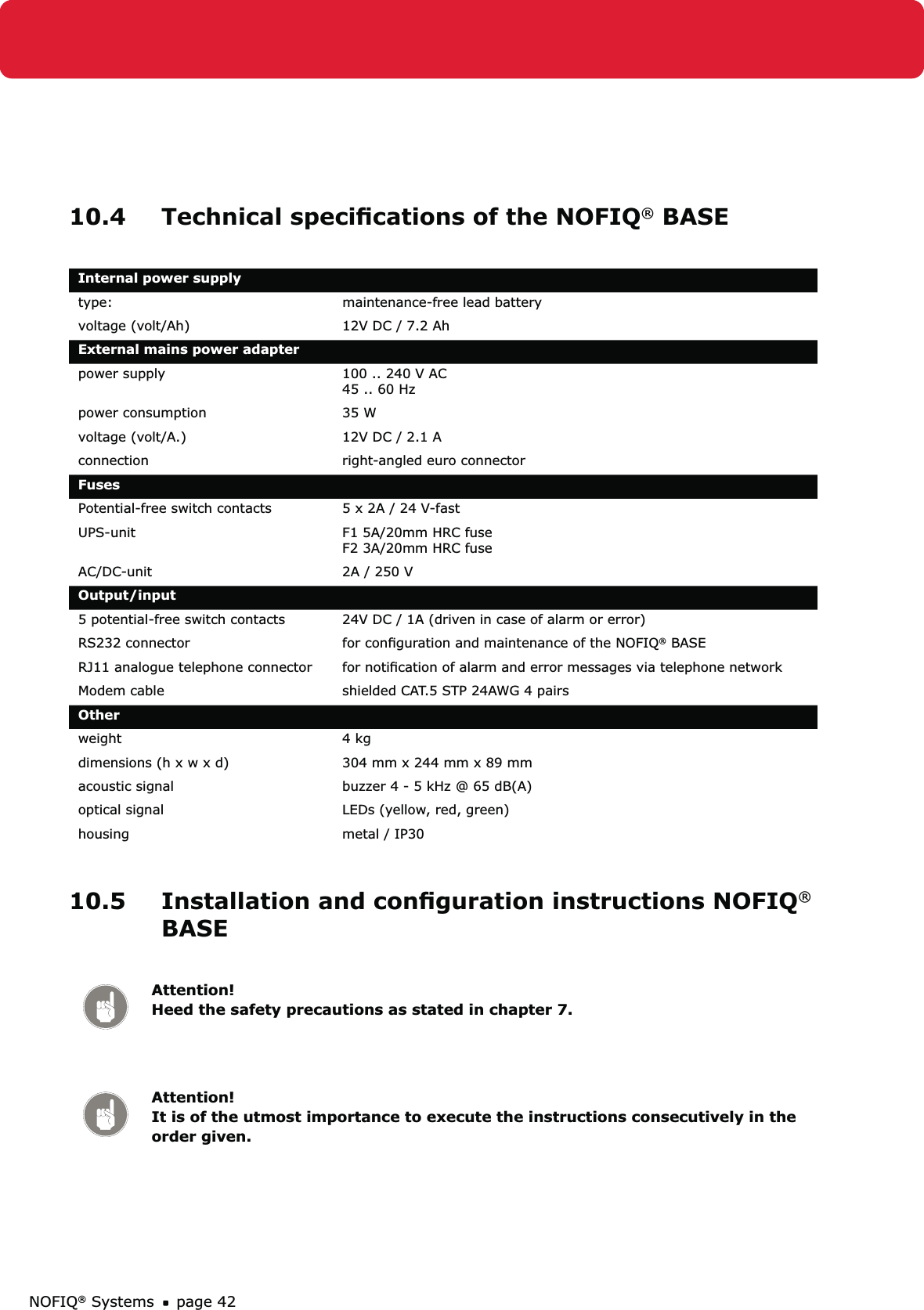 NOFIQ® Systems page 4210.4  Technical speciﬁcations of the NOFIQ® BASE Internal power supplytype: maintenance-free lead batteryvoltage (volt/Ah) 12V DC / 7.2 AhExternal mains power adapter power supply 100 .. 240 V AC 45 .. 60 Hzpower consumption 35 Wvoltage (volt/A.) 12V DC / 2.1 Aconnection right-angled euro connector FusesPotential-free switch contacts 5 x 2A / 24 V-fastUPS-unit F1 5A/20mm HRC fuse F2 3A/20mm HRC fuseAC/DC-unit 2A / 250 VOutput/input5 potential-free switch contacts 24V DC / 1A (driven in case of alarm or error)RS232 connector for conﬁguration and maintenance of the NOFIQ® BASERJ11 analogue telephone connector for notiﬁcation of alarm and error messages via telephone networkModem cable shielded CAT.5 STP 24AWG 4 pairsOtherweight 4 kgdimensions (h x w x d) 304 mm x 244 mm x 89 mmacoustic signal  buzzer 4 - 5 kHz @ 65 dB(A)optical signal LEDs (yellow, red, green)housing metal / IP30 10.5  Installation and conﬁguration instructions NOFIQ® BASE Attention! Heed the safety precautions as stated in chapter 7.Attention! It is of the utmost importance to execute the instructions consecutively in the order given.