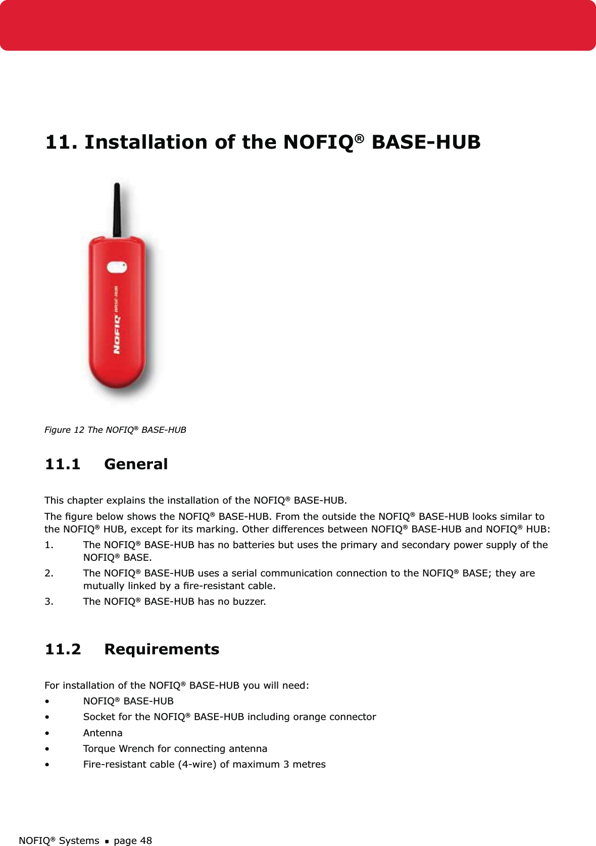 NOFIQ® Systems page 4811. Installation of the NOFIQ® BASE-HUB Figure 12 The NOFIQ® BASE-HUB11.1 GeneralThis chapter explains the installation of the NOFIQ® BASE-HUB.The ﬁgure below shows the NOFIQ® BASE-HUB. From the outside the NOFIQ® BASE-HUB looks similar to the NOFIQ® HUB, except for its marking. Other differences between NOFIQ® BASE-HUB and NOFIQ® HUB:1. The NOFIQ® BASE-HUB has no batteries but uses the primary and secondary power supply of the NOFIQ® BASE. 2. The NOFIQ® BASE-HUB uses a serial communication connection to the NOFIQ® BASE; they are mutually linked by a ﬁre-resistant cable.3. The NOFIQ® BASE-HUB has no buzzer.11.2 RequirementsFor installation of the NOFIQ® BASE-HUB you will need:NOFIQ•  ® BASE-HUBSocket for the NOFIQ•  ® BASE-HUB including orange connectorAntenna• Torque Wrench for connecting antenna• Fire-resistant cable (4-wire) of maximum 3 metres • 