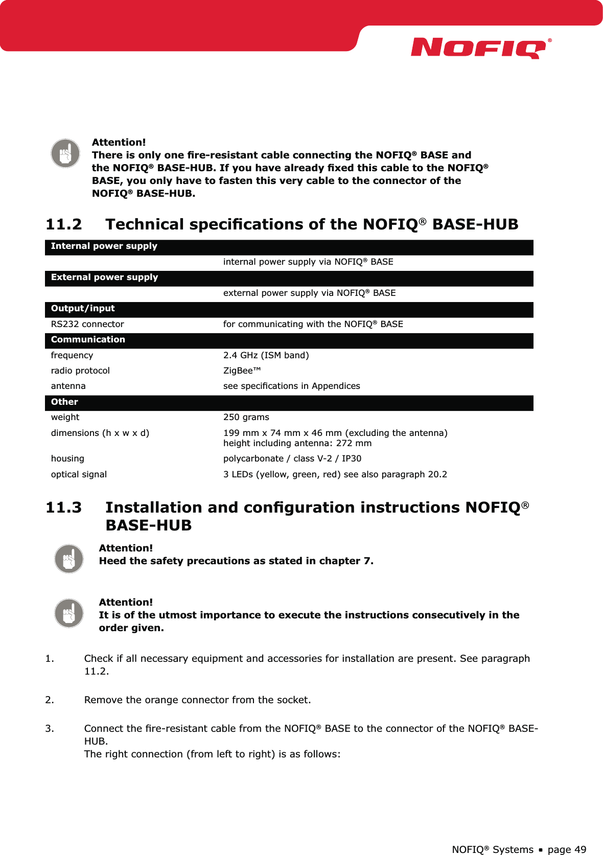 page 49NOFIQ® SystemsAttention! There is only one ﬁre-resistant cable connecting the NOFIQ® BASE and the NOFIQ® BASE-HUB. If you have already ﬁxed this cable to the NOFIQ® BASE, you only have to fasten this very cable to the connector of the NOFIQ® BASE-HUB.11.2  Technical speciﬁcations of the NOFIQ® BASE-HUBInternal power supplyinternal power supply via NOFIQ® BASEExternal power supplyexternal power supply via NOFIQ® BASEOutput/inputRS232 connector for communicating with the NOFIQ® BASECommunicationfrequency 2.4 GHz (ISM band) radio protocol ZigBee™antenna see speciﬁcations in AppendicesOtherweight 250 gramsdimensions (h x w x d) 199 mm x 74 mm x 46 mm (excluding the antenna) height including antenna: 272 mmhousing  polycarbonate / class V-2 / IP30optical signal 3 LEDs (yellow, green, red) see also paragraph 20.211.3  Installation and conﬁguration instructions NOFIQ® BASE-HUBAttention! Heed the safety precautions as stated in chapter 7.Attention! It is of the utmost importance to execute the instructions consecutively in the order given.1.  Check if all necessary equipment and accessories for installation are present. See paragraph 11.2. 2.  Remove the orange connector from the socket. 3.  Connect the ﬁre-resistant cable from the NOFIQ® BASE to the connector of the NOFIQ® BASE-HUB.  The right connection (from left to right) is as follows: 