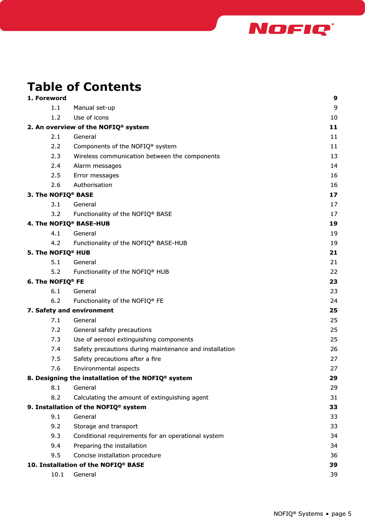 page 5NOFIQ® SystemsTable of Contents1. Foreword  91.1 Manual set-up  91.2  Use of icons  102. An overview of the NOFIQ® system  112.1 General  112.2  Components of the NOFIQ® system  112.3  Wireless communication between the components  132.4 Alarm messages  142.5 Error messages  162.6 Authorisation  163. The NOFIQ® BASE  173.1 General  173.2  Functionality of the NOFIQ® BASE  174. The NOFIQ® BASE-HUB  194.1 General  194.2  Functionality of the NOFIQ® BASE-HUB  195. The NOFIQ® HUB  215.1 General  215.2  Functionality of the NOFIQ® HUB  226. The NOFIQ® FE   236.1 General  236.2  Functionality of the NOFIQ® FE  247. Safety and environment  257.1 General  257.2  General safety precautions  257.3  Use of aerosol extinguishing components  257.4  Safety precautions during maintenance and installation  267.5  Safety precautions after a ﬁre   277.6 Environmental aspects  278. Designing the installation of the NOFIQ® system  298.1 General  298.2  Calculating the amount of extinguishing agent  319. Installation of the NOFIQ® system  339.1 General  339.2  Storage and transport  339.3  Conditional requirements for an operational system  349.4  Preparing the installation  349.5  Concise installation procedure   3610. Installation of the NOFIQ® BASE  3910.1 General  39