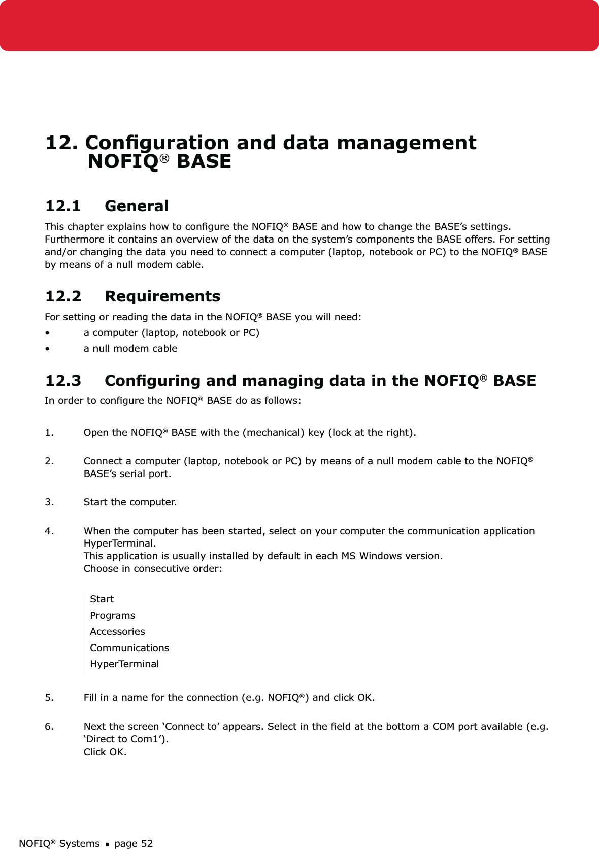 NOFIQ® Systems page 5212. Conﬁguration and data management    NOFIQ® BASE12.1 GeneralThis chapter explains how to conﬁgure the NOFIQ® BASE and how to change the BASE’s settings. Furthermore it contains an overview of the data on the system’s components the BASE offers. For setting and/or changing the data you need to connect a computer (laptop, notebook or PC) to the NOFIQ® BASE by means of a null modem cable. 12.2 RequirementsFor setting or reading the data in the NOFIQ® BASE you will need:a computer (laptop, notebook or PC)• a null modem cable • 12.3  Conﬁguring and managing data in the NOFIQ® BASEIn order to conﬁgure the NOFIQ® BASE do as follows:1.  Open the NOFIQ® BASE with the (mechanical) key (lock at the right). 2.  Connect a computer (laptop, notebook or PC) by means of a null modem cable to the NOFIQ® BASE’s serial port.  3.  Start the computer. 4.  When the computer has been started, select on your computer the communication application HyperTerminal. This application is usually installed by default in each MS Windows version.  Choose in consecutive order: StartProgramsAccessoriesCommunicationsHyperTerminal5.  Fill in a name for the connection (e.g. NOFIQ®) and click OK. 6.  Next the screen ‘Connect to’ appears. Select in the ﬁeld at the bottom a COM port available (e.g. ‘Direct to Com1’).  Click OK. 