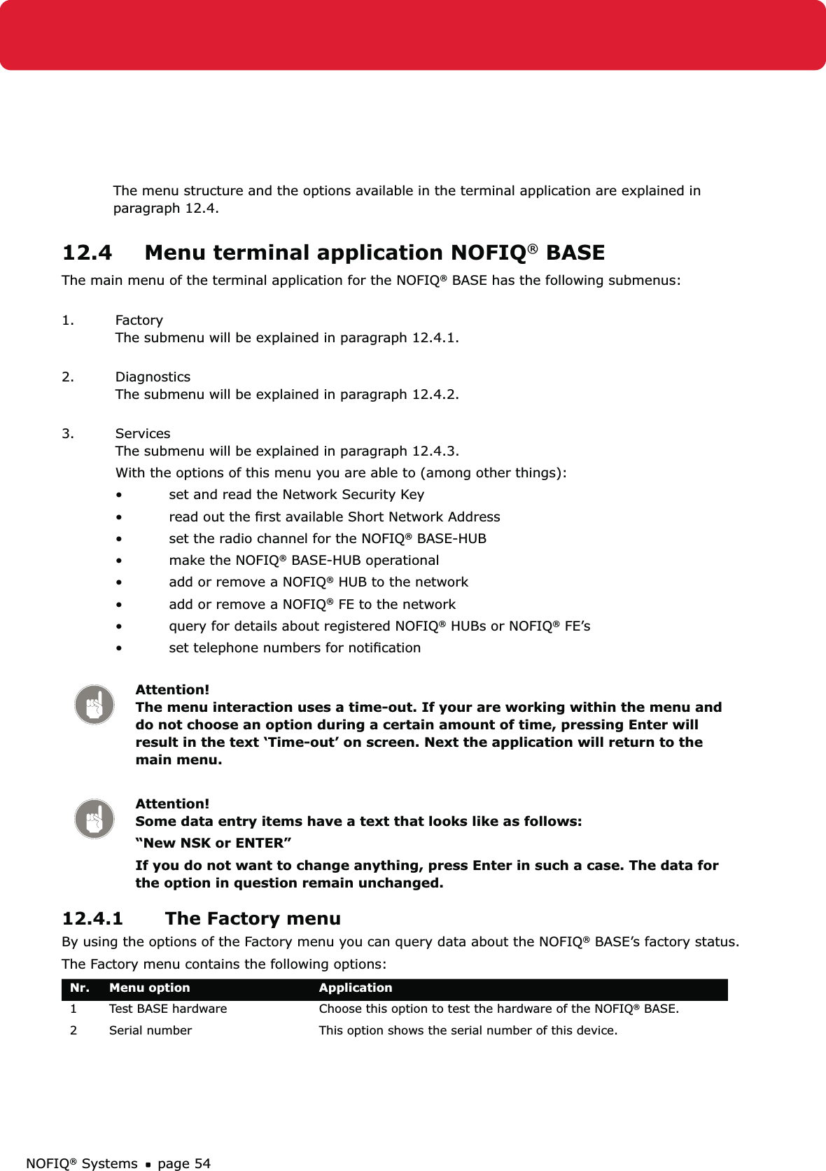 NOFIQ® Systems page 54The menu structure and the options available in the terminal application are explained in paragraph 12.4.12.4  Menu terminal application NOFIQ® BASEThe main menu of the terminal application for the NOFIQ® BASE has the following submenus: 1. Factory The submenu will be explained in paragraph 12.4.1. 2. Diagnostics The submenu will be explained in paragraph 12.4.2. 3. Services The submenu will be explained in paragraph 12.4.3.With the options of this menu you are able to (among other things):set and read the Network Security Key • read out the ﬁrst available Short Network Address • set the radio channel for the NOFIQ•  ® BASE-HUB make the NOFIQ•  ® BASE-HUB operationaladd or remove a NOFIQ•  ® HUB to the networkadd or remove a NOFIQ•  ® FE to the networkquery for details about registered NOFIQ•  ® HUBs or NOFIQ® FE’s set telephone numbers for notiﬁcation • Attention! The menu interaction uses a time-out. If your are working within the menu and do not choose an option during a certain amount of time, pressing Enter will result in the text ‘Time-out’ on screen. Next the application will return to the main menu.Attention! Some data entry items have a text that looks like as follows:“New NSK or ENTER”If you do not want to change anything, press Enter in such a case. The data for the option in question remain unchanged. 12.4.1  The Factory menuBy using the options of the Factory menu you can query data about the NOFIQ® BASE’s factory status.The Factory menu contains the following options:Nr. Menu option Application1 Test BASE hardware Choose this option to test the hardware of the NOFIQ® BASE. 2 Serial number This option shows the serial number of this device.