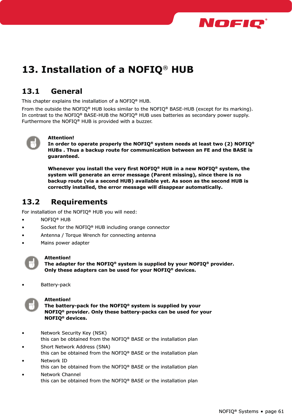 page 61NOFIQ® Systems13. Installation of a NOFIQ® HUB13.1 GeneralThis chapter explains the installation of a NOFIQ® HUB.From the outside the NOFIQ® HUB looks similar to the NOFIQ® BASE-HUB (except for its marking). In contrast to the NOFIQ® BASE-HUB the NOFIQ® HUB uses batteries as secondary power supply. Furthermore the NOFIQ® HUB is provided with a buzzer.Attention! In order to operate properly the NOFIQ® system needs at least two (2) NOFIQ® HUBs . Thus a backup route for communication between an FE and the BASE is guaranteed.  Whenever you install the very ﬁrst NOFIQ® HUB in a new NOFIQ® system, the system will generate an error message (Parent missing), since there is no backup route (via a second HUB) available yet. As soon as the second HUB is correctly installed, the error message will disappear automatically.13.2 RequirementsFor installation of the NOFIQ® HUB you will need:NOFIQ•  ® HUBSocket for the NOFIQ•  ® HUB including orange connectorAntenna / Torque Wrench for connecting antenna• Mains power adapter • Attention!   The adapter for the NOFIQ® system is supplied by your NOFIQ® provider. Only these adapters can be used for your NOFIQ® devices.Battery-pack  • Attention!   The battery-pack for the NOFIQ® system is supplied by your NOFIQ® provider. Only these battery-packs can be used for your NOFIQ® devices.Network Security Key (NSK)  • this can be obtained from the NOFIQ® BASE or the installation planShort Network Address (SNA) • this can be obtained from the NOFIQ® BASE or the installation planNetwork ID • this can be obtained from the NOFIQ® BASE or the installation planNetwork Channel • this can be obtained from the NOFIQ® BASE or the installation plan