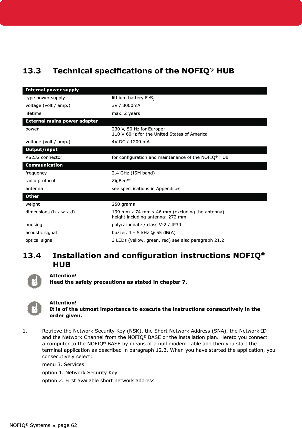 NOFIQ® Systems page 6213.3  Technical speciﬁcations of the NOFIQ® HUBInternal power supplytype power supply  lithium battery FeS2voltage (volt / amp.) 3V / 3000mAlifetime  max. 2 yearsExternal mains power adapterpower 230 V, 50 Hz for Europe;  110 V 60Hz for the United States of Americavoltage (volt / amp.) 4V DC / 1200 mAOutput/inputRS232 connector for conﬁguration and maintenance of the NOFIQ® HUBCommunicationfrequency 2.4 GHz (ISM band)radio protocol ZigBee™antenna see speciﬁcations in AppendicesOther weight 250 gramsdimensions (h x w x d) 199 mm x 74 mm x 46 mm (excluding the antenna) height including antenna: 272 mmhousing  polycarbonate / class V-2 / IP30acoustic signal buzzer, 4 – 5 kHz @ 55 dB(A)optical signal 3 LEDs (yellow, green, red) see also paragraph 21.213.4  Installation and conﬁguration instructions NOFIQ® HUBAttention! Heed the safety precautions as stated in chapter 7.Attention! It is of the utmost importance to execute the instructions consecutively in the order given.1.  Retrieve the Network Security Key (NSK), the Short Network Address (SNA), the Network ID and the Network Channel from the NOFIQ® BASE or the installation plan. Hereto you connect a computer to the NOFIQ® BASE by means of a null modem cable and then you start the terminal application as described in paragraph 12.3. When you have started the application, you consecutively select:menu 3. Services option 1. Network Security Keyoption 2. First available short network address 