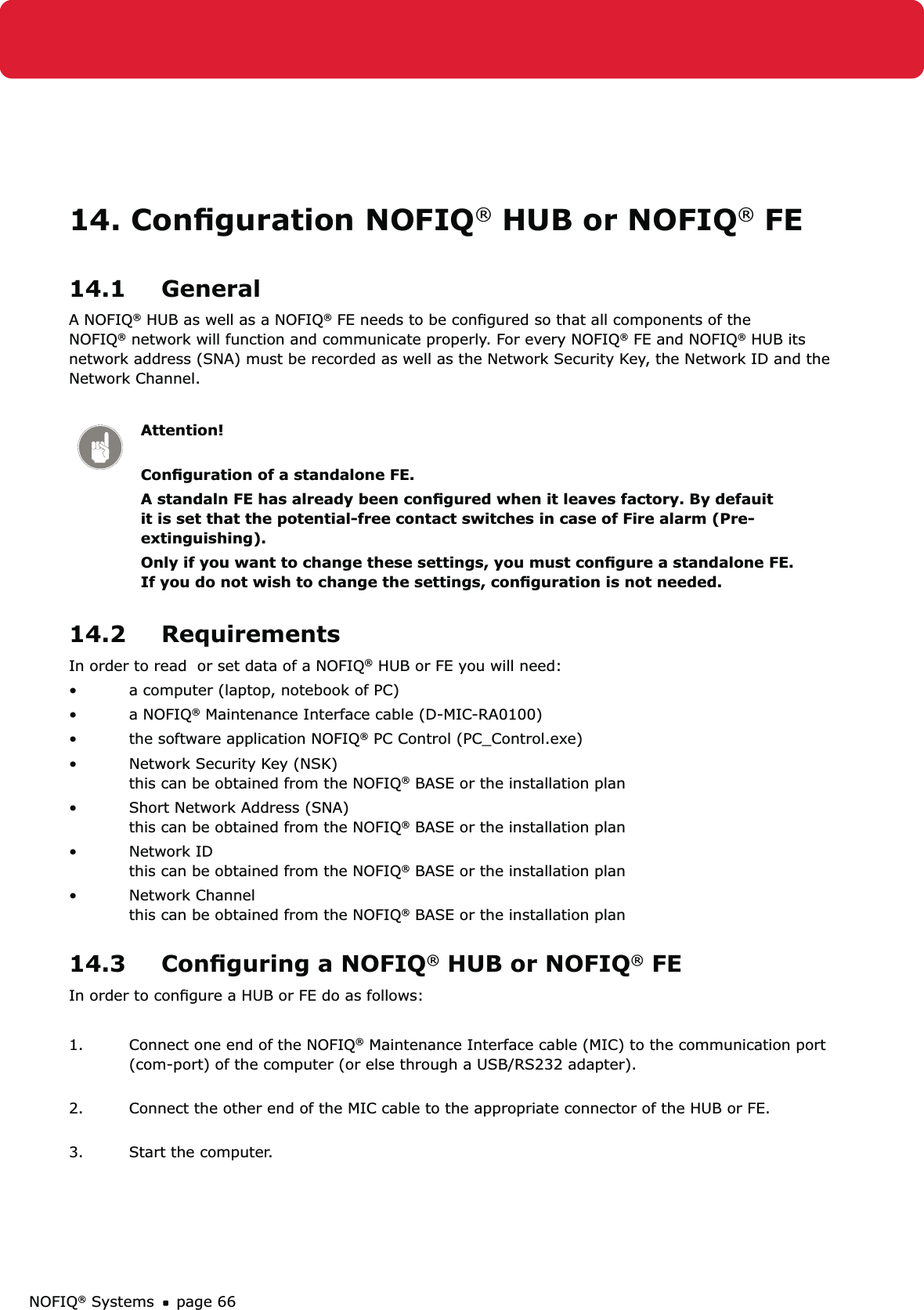 NOFIQ® Systems page 6614. Conﬁguration NOFIQ® HUB or NOFIQ® FE14.1 GeneralA NOFIQ® HUB as well as a NOFIQ® FE needs to be conﬁgured so that all components of the NOFIQ® network will function and communicate properly. For every NOFIQ® FE and NOFIQ® HUB its network address (SNA) must be recorded as well as the Network Security Key, the Network ID and the Network Channel.Attention! Conﬁguration of a standalone FE.A standaln FE has already been conﬁgured when it leaves factory. By defauit it is set that the potential-free contact switches in case of Fire alarm (Pre-extinguishing). Only if you want to change these settings, you must conﬁgure a standalone FE. If you do not wish to change the settings, conﬁguration is not needed.14.2 RequirementsIn order to read  or set data of a NOFIQ® HUB or FE you will need:a computer (laptop, notebook of PC)• a NOFIQ•  ® Maintenance Interface cable (D-MIC-RA0100)the software application NOFIQ•  ® PC Control (PC_Control.exe) Network Security Key (NSK)  • this can be obtained from the NOFIQ® BASE or the installation planShort Network Address (SNA) • this can be obtained from the NOFIQ® BASE or the installation planNetwork ID • this can be obtained from the NOFIQ® BASE or the installation planNetwork Channel • this can be obtained from the NOFIQ® BASE or the installation plan14.3  Conﬁguring a NOFIQ® HUB or NOFIQ® FEIn order to conﬁgure a HUB or FE do as follows:1.  Connect one end of the NOFIQ® Maintenance Interface cable (MIC) to the communication port (com-port) of the computer (or else through a USB/RS232 adapter). 2.  Connect the other end of the MIC cable to the appropriate connector of the HUB or FE. 3.  Start the computer.