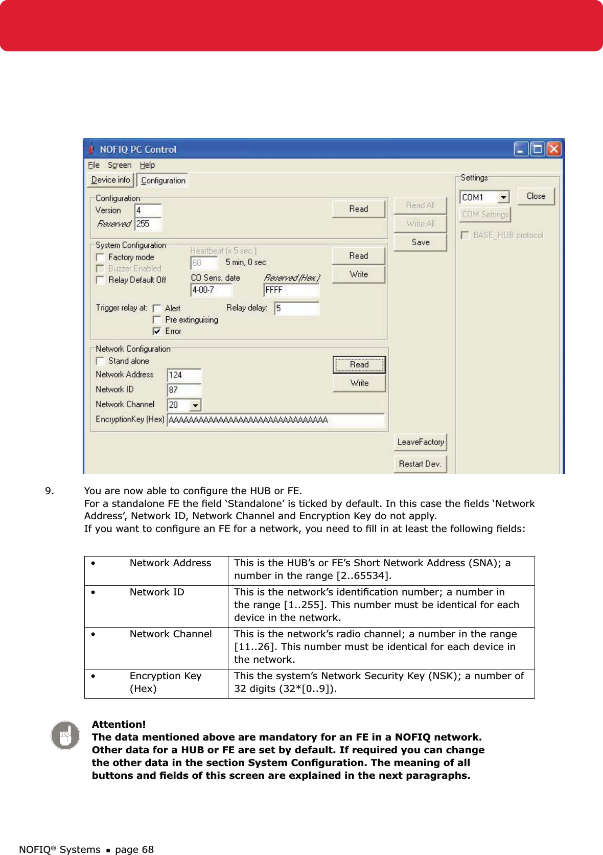 NOFIQ® Systems page 689.  You are now able to conﬁgure the HUB or FE.  For a standalone FE the ﬁeld ‘Standalone’ is ticked by default. In this case the ﬁelds ‘Network Address’, Network ID, Network Channel and Encryption Key do not apply.  If you want to conﬁgure an FE for a network, you need to ﬁll in at least the following ﬁelds:Network Address•  This is the HUB’s or FE’s Short Network Address (SNA); a number in the range [2..65534].Network ID•  This is the network’s identiﬁcation number; a number in the range [1..255]. This number must be identical for each device in the network. Network Channel•  This is the network’s radio channel; a number in the range [11..26]. This number must be identical for each device in the network.Encryption Key • (Hex)This the system’s Network Security Key (NSK); a number of  32 digits (32*[0..9]).  Attention! The data mentioned above are mandatory for an FE in a NOFIQ network. Other data for a HUB or FE are set by default. If required you can change the other data in the section System Conﬁguration. The meaning of all buttons and ﬁelds of this screen are explained in the next paragraphs.