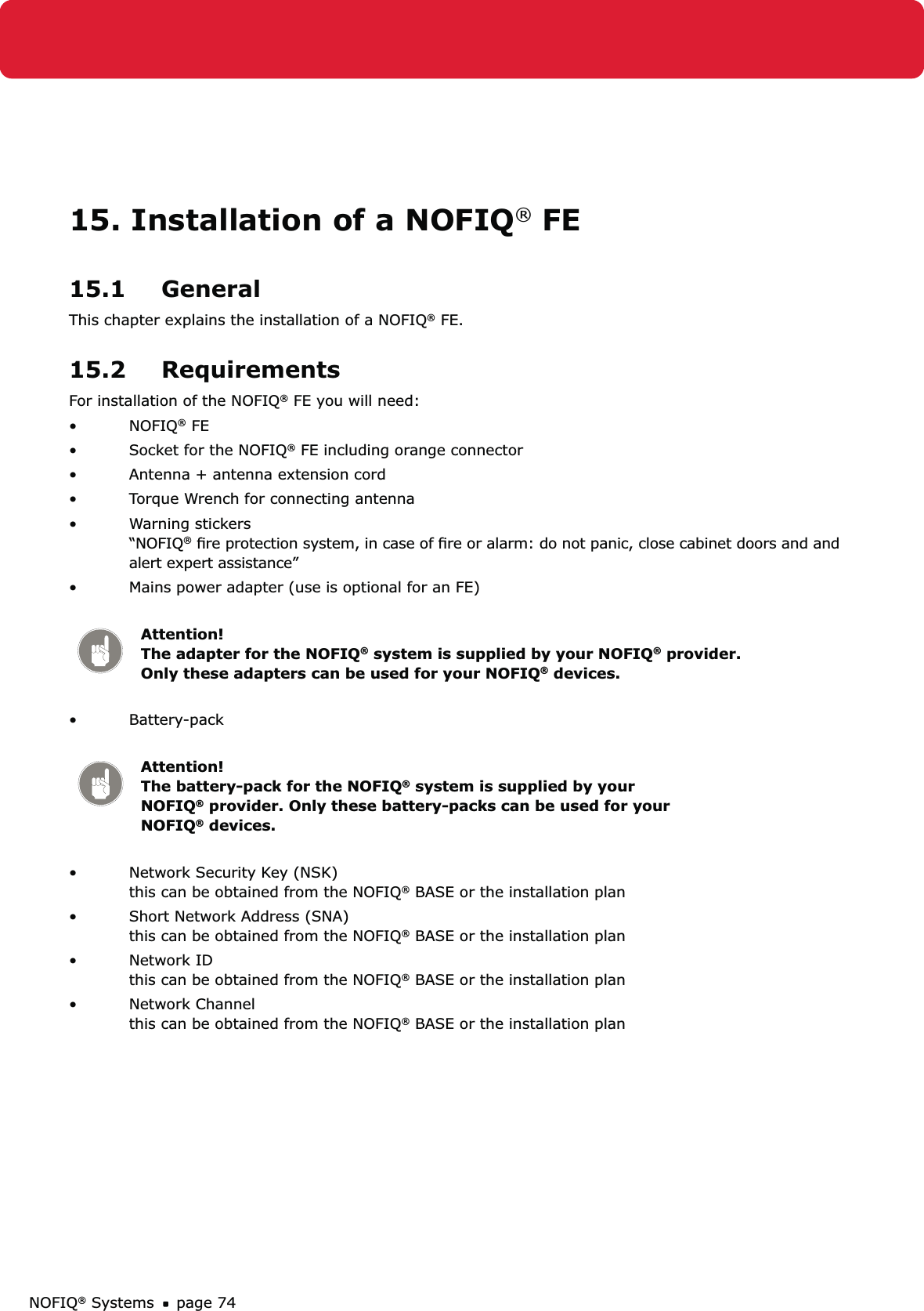 NOFIQ® Systems page 7415. Installation of a NOFIQ® FE15.1 GeneralThis chapter explains the installation of a NOFIQ® FE.15.2 RequirementsFor installation of the NOFIQ® FE you will need:NOFIQ•  ® FESocket for the NOFIQ•  ® FE including orange connectorAntenna + antenna extension cord • Torque Wrench for connecting antenna• Warning stickers    • “NOFIQ® ﬁre protection system, in case of ﬁre or alarm: do not panic, close cabinet doors and and alert expert assistance”Mains power adapter (use is optional for an FE) • Attention!   The adapter for the NOFIQ® system is supplied by your NOFIQ® provider. Only these adapters can be used for your NOFIQ® devices.Battery-pack  • Attention!   The battery-pack for the NOFIQ® system is supplied by your NOFIQ® provider. Only these battery-packs can be used for your NOFIQ® devices.Network Security Key (NSK)  • this can be obtained from the NOFIQ® BASE or the installation planShort Network Address (SNA) • this can be obtained from the NOFIQ® BASE or the installation planNetwork ID • this can be obtained from the NOFIQ® BASE or the installation planNetwork Channel • this can be obtained from the NOFIQ® BASE or the installation plan