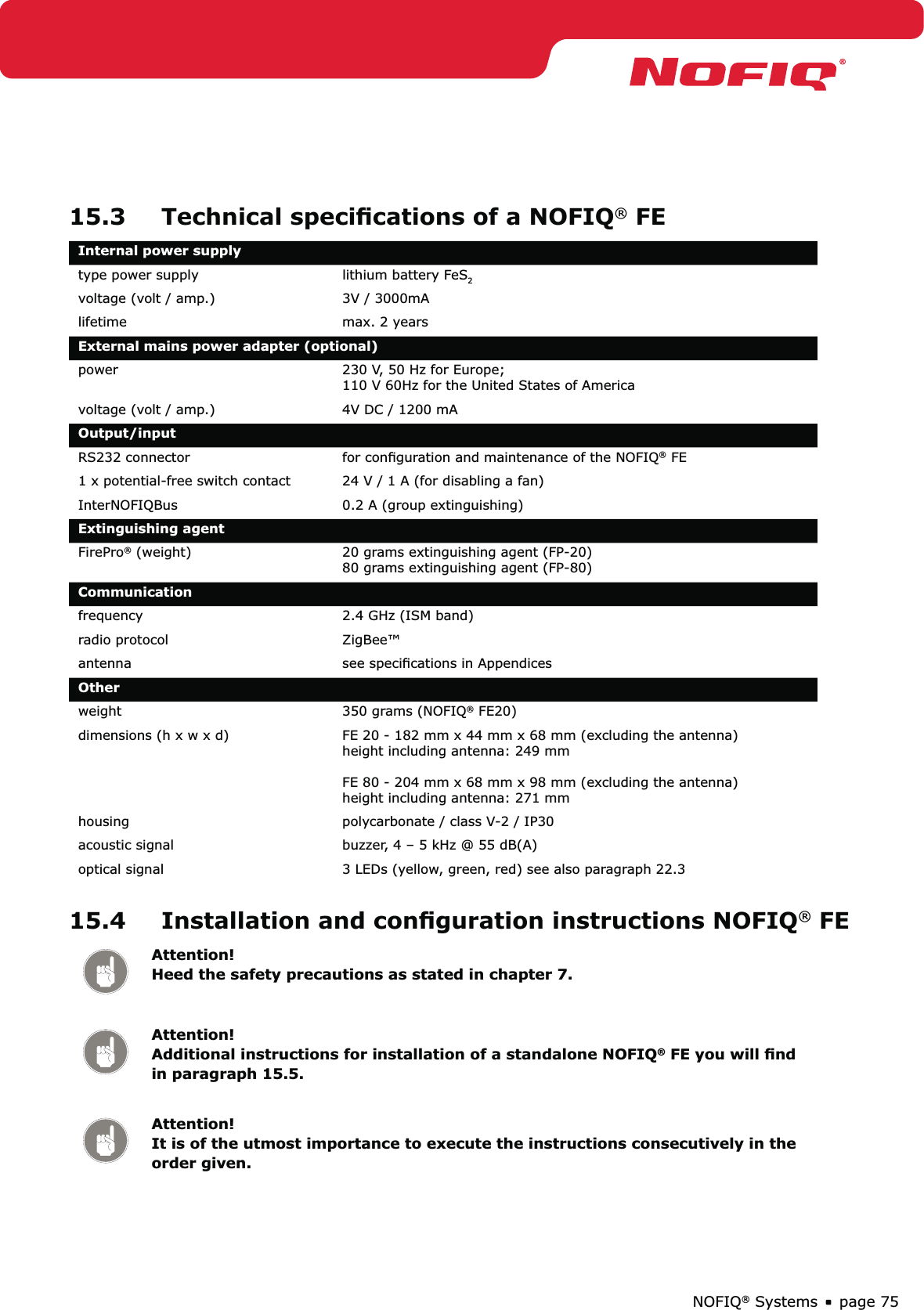 page 75NOFIQ® Systems15.3  Technical speciﬁcations of a NOFIQ® FEInternal power supplytype power supply  lithium battery FeS2voltage (volt / amp.) 3V / 3000mAlifetime  max. 2 yearsExternal mains power adapter (optional)power 230 V, 50 Hz for Europe;  110 V 60Hz for the United States of Americavoltage (volt / amp.) 4V DC / 1200 mAOutput/inputRS232 connector for conﬁguration and maintenance of the NOFIQ® FE1 x potential-free switch contact 24 V / 1 A (for disabling a fan)InterNOFIQBus 0.2 A (group extinguishing)Extinguishing agent FirePro® (weight) 20 grams extinguishing agent (FP-20) 80 grams extinguishing agent (FP-80)Communicationfrequency 2.4 GHz (ISM band)radio protocol ZigBee™antenna see speciﬁcations in AppendicesOther weight 350 grams (NOFIQ® FE20)dimensions (h x w x d) FE 20 - 182 mm x 44 mm x 68 mm (excluding the antenna) height including antenna: 249 mm  FE 80 - 204 mm x 68 mm x 98 mm (excluding the antenna) height including antenna: 271 mmhousing  polycarbonate / class V-2 / IP30acoustic signal buzzer, 4 – 5 kHz @ 55 dB(A)optical signal 3 LEDs (yellow, green, red) see also paragraph 22.315.4  Installation and conﬁguration instructions NOFIQ® FEAttention! Heed the safety precautions as stated in chapter 7.Attention! Additional instructions for installation of a standalone NOFIQ® FE you will ﬁnd in paragraph 15.5.Attention! It is of the utmost importance to execute the instructions consecutively in the order given.