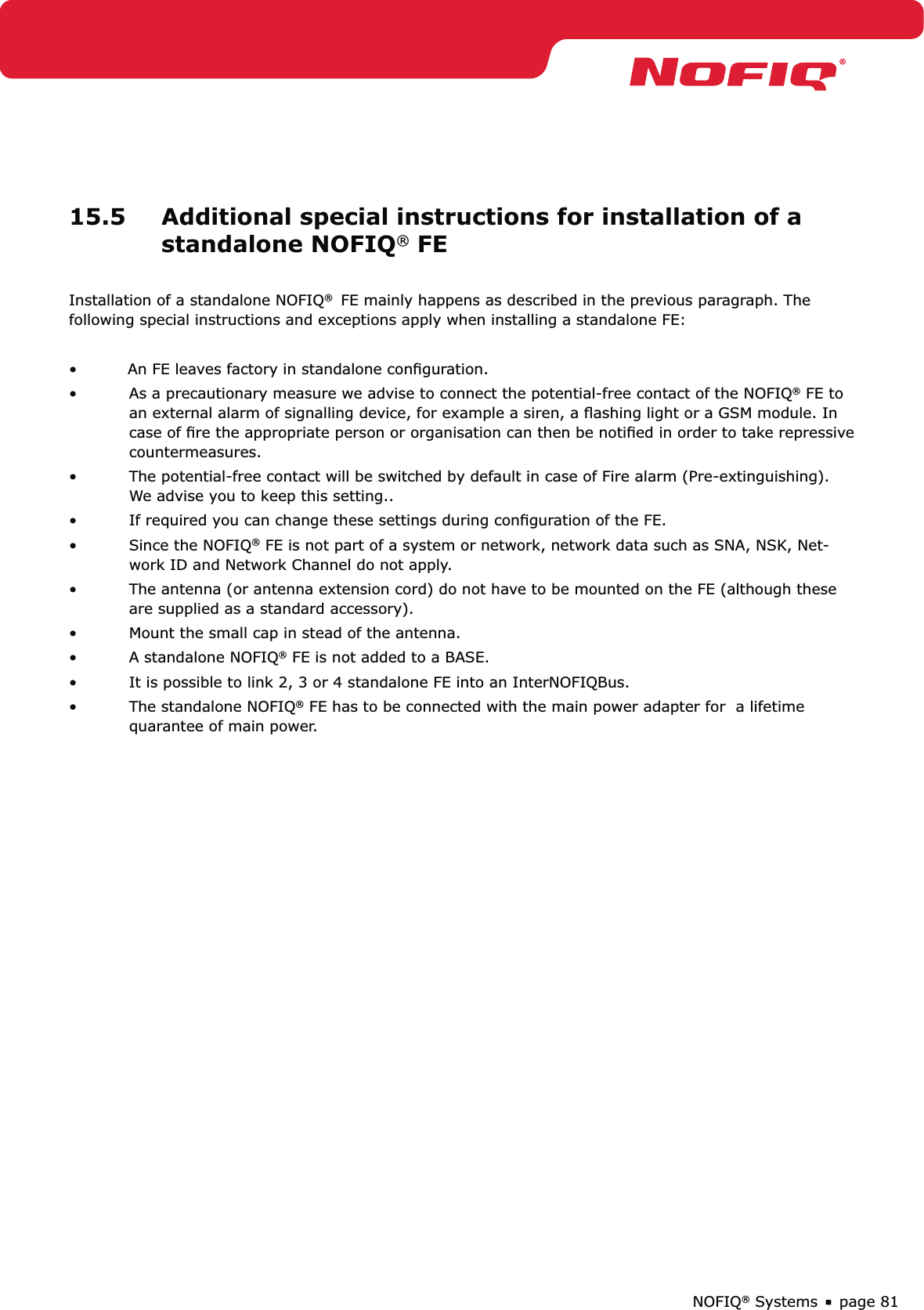 page 81NOFIQ® Systems15.5  Additional special instructions for installation of a standalone NOFIQ® FEInstallation of a standalone NOFIQ®  FE mainly happens as described in the previous paragraph. The following special instructions and exceptions apply when installing a standalone FE:•  An FE leaves factory in standalone conﬁguration.As a precautionary measure we advise to connect the potential-free contact of the NOFIQ•  ® FE to an external alarm of signalling device, for example a siren, a ﬂashing light or a GSM module. In case of ﬁre the appropriate person or organisation can then be notiﬁed in order to take repressive countermeasures.The potential-free contact will be switched by default in case of Fire alarm (Pre-extinguishing). • We advise you to keep this setting..If required you can change these settings during conﬁguration of the FE.• Since the NOFIQ•  ® FE is not part of a system or network, network data such as SNA, NSK, Net-work ID and Network Channel do not apply.The antenna (or antenna extension cord) do not have to be mounted on the FE (although these • are supplied as a standard accessory).Mount the small cap in stead of the antenna.• A standalone NOFIQ•  ® FE is not added to a BASE.It is possible to link 2, 3 or 4 standalone FE into an InterNOFIQBus.• The standalone NOFIQ•  ® FE has to be connected with the main power adapter for  a lifetime  quarantee of main power.