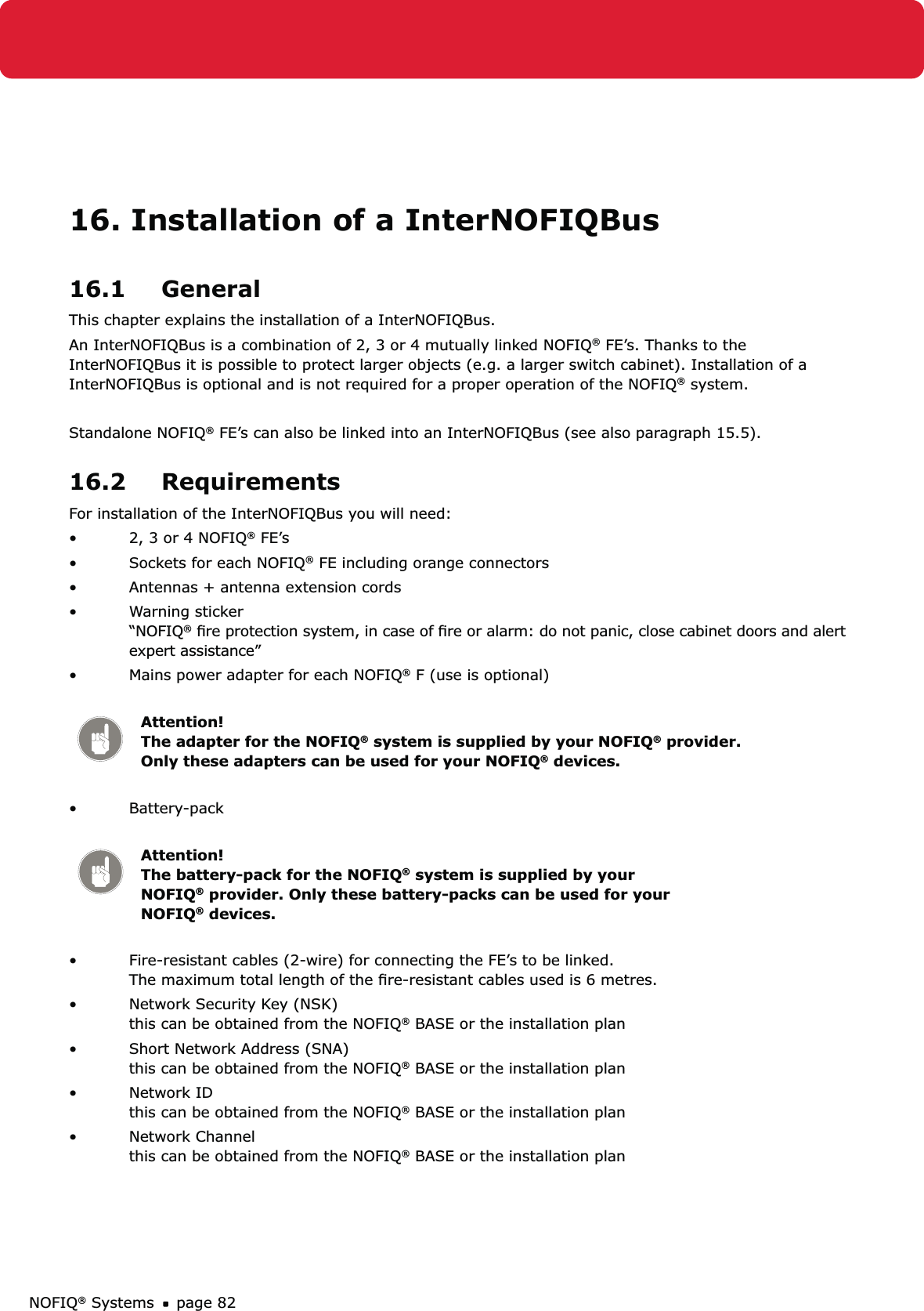 NOFIQ® Systems page 8216. Installation of a InterNOFIQBus16.1 GeneralThis chapter explains the installation of a InterNOFIQBus. An InterNOFIQBus is a combination of 2, 3 or 4 mutually linked NOFIQ® FE’s. Thanks to the InterNOFIQBus it is possible to protect larger objects (e.g. a larger switch cabinet). Installation of a InterNOFIQBus is optional and is not required for a proper operation of the NOFIQ® system.Standalone NOFIQ® FE’s can also be linked into an InterNOFIQBus (see also paragraph 15.5).16.2 RequirementsFor installation of the InterNOFIQBus you will need:2, 3 or 4 NOFIQ•  ® FE’sSockets for each NOFIQ•  ® FE including orange connectorsAntennas + antenna extension cords • Warning sticker    • “NOFIQ® ﬁre protection system, in case of ﬁre or alarm: do not panic, close cabinet doors and alert expert assistance”Mains power adapter for each NOFIQ•  ® F (use is optional) Attention!   The adapter for the NOFIQ® system is supplied by your NOFIQ® provider. Only these adapters can be used for your NOFIQ® devices.Battery-pack  • Attention!   The battery-pack for the NOFIQ® system is supplied by your NOFIQ® provider. Only these battery-packs can be used for your NOFIQ® devices.Fire-resistant cables (2-wire) for connecting the FE’s to be linked. • The maximum total length of the ﬁre-resistant cables used is 6 metres.Network Security Key (NSK)  • this can be obtained from the NOFIQ® BASE or the installation planShort Network Address (SNA) • this can be obtained from the NOFIQ® BASE or the installation planNetwork ID • this can be obtained from the NOFIQ® BASE or the installation planNetwork Channel • this can be obtained from the NOFIQ® BASE or the installation plan