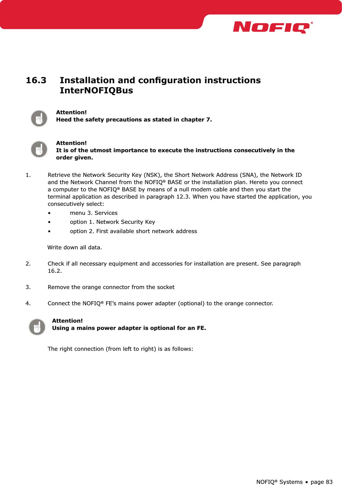 page 83NOFIQ® Systems16.3  Installation and conﬁguration instructions InterNOFIQBusAttention! Heed the safety precautions as stated in chapter 7.Attention! It is of the utmost importance to execute the instructions consecutively in the order given.1.  Retrieve the Network Security Key (NSK), the Short Network Address (SNA), the Network ID and the Network Channel from the NOFIQ® BASE or the installation plan. Hereto you connect a computer to the NOFIQ® BASE by means of a null modem cable and then you start the terminal application as described in paragraph 12.3. When you have started the application, you consecutively select:menu 3. Services• option 1. Network Security Key• option 2. First available short network address • Write down all data. 2.  Check if all necessary equipment and accessories for installation are present. See paragraph 16.2. 3.  Remove the orange connector from the socket 4.  Connect the NOFIQ® FE’s mains power adapter (optional) to the orange connector.  Attention! Using a mains power adapter is optional for an FE.The right connection (from left to right) is as follows: 