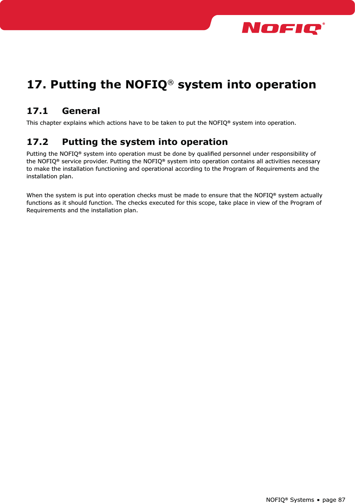 page 87NOFIQ® Systems17. Putting the NOFIQ® system into operation17.1 GeneralThis chapter explains which actions have to be taken to put the NOFIQ® system into operation.17.2  Putting the system into operationPutting the NOFIQ® system into operation must be done by qualiﬁed personnel under responsibility of the NOFIQ® service provider. Putting the NOFIQ® system into operation contains all activities necessary to make the installation functioning and operational according to the Program of Requirements and the installation plan.When the system is put into operation checks must be made to ensure that the NOFIQ® system actually functions as it should function. The checks executed for this scope, take place in view of the Program of Requirements and the installation plan.