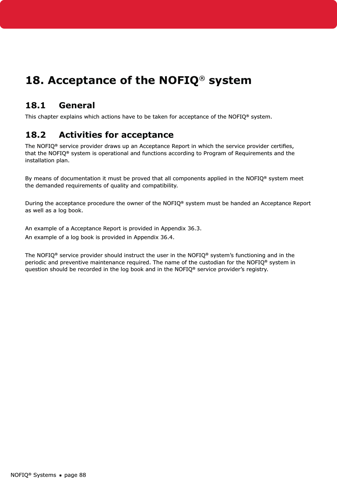 NOFIQ® Systems page 8818. Acceptance of the NOFIQ® system18.1 GeneralThis chapter explains which actions have to be taken for acceptance of the NOFIQ® system.18.2  Activities for acceptanceThe NOFIQ® service provider draws up an Acceptance Report in which the service provider certiﬁes, that the NOFIQ® system is operational and functions according to Program of Requirements and the installation plan. By means of documentation it must be proved that all components applied in the NOFIQ® system meet the demanded requirements of quality and compatibility. During the acceptance procedure the owner of the NOFIQ® system must be handed an Acceptance Report as well as a log book. An example of a Acceptance Report is provided in Appendix 36.3.An example of a log book is provided in Appendix 36.4.The NOFIQ® service provider should instruct the user in the NOFIQ® system’s functioning and in the periodic and preventive maintenance required. The name of the custodian for the NOFIQ® system in question should be recorded in the log book and in the NOFIQ® service provider’s registry.