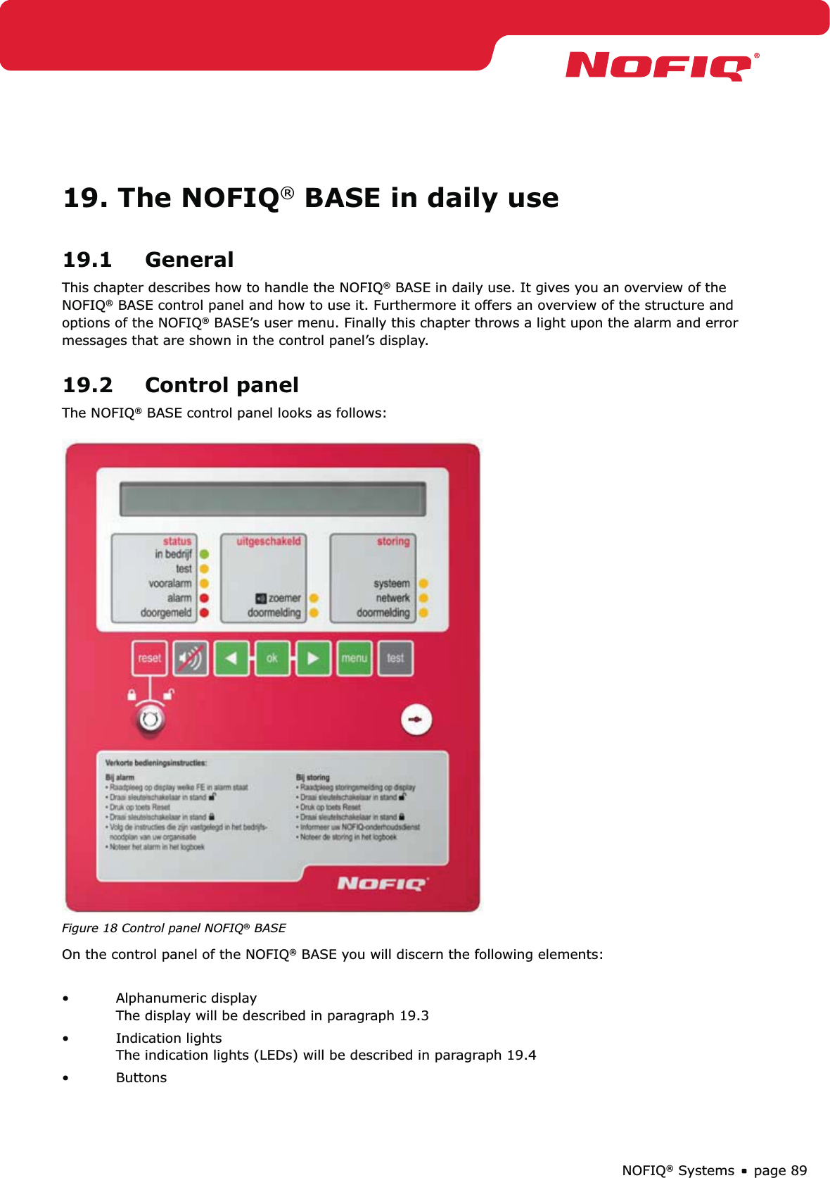page 89NOFIQ® Systems19. The NOFIQ® BASE in daily use19.1 GeneralThis chapter describes how to handle the NOFIQ® BASE in daily use. It gives you an overview of the NOFIQ® BASE control panel and how to use it. Furthermore it offers an overview of the structure and options of the NOFIQ® BASE’s user menu. Finally this chapter throws a light upon the alarm and error messages that are shown in the control panel’s display.19.2 Control panelThe NOFIQ® BASE control panel looks as follows: Figure 18 Control panel NOFIQ® BASEOn the control panel of the NOFIQ® BASE you will discern the following elements:Alphanumeric display • The display will be described in paragraph 19.3Indication lights • The indication lights (LEDs) will be described in paragraph 19.4Buttons • 