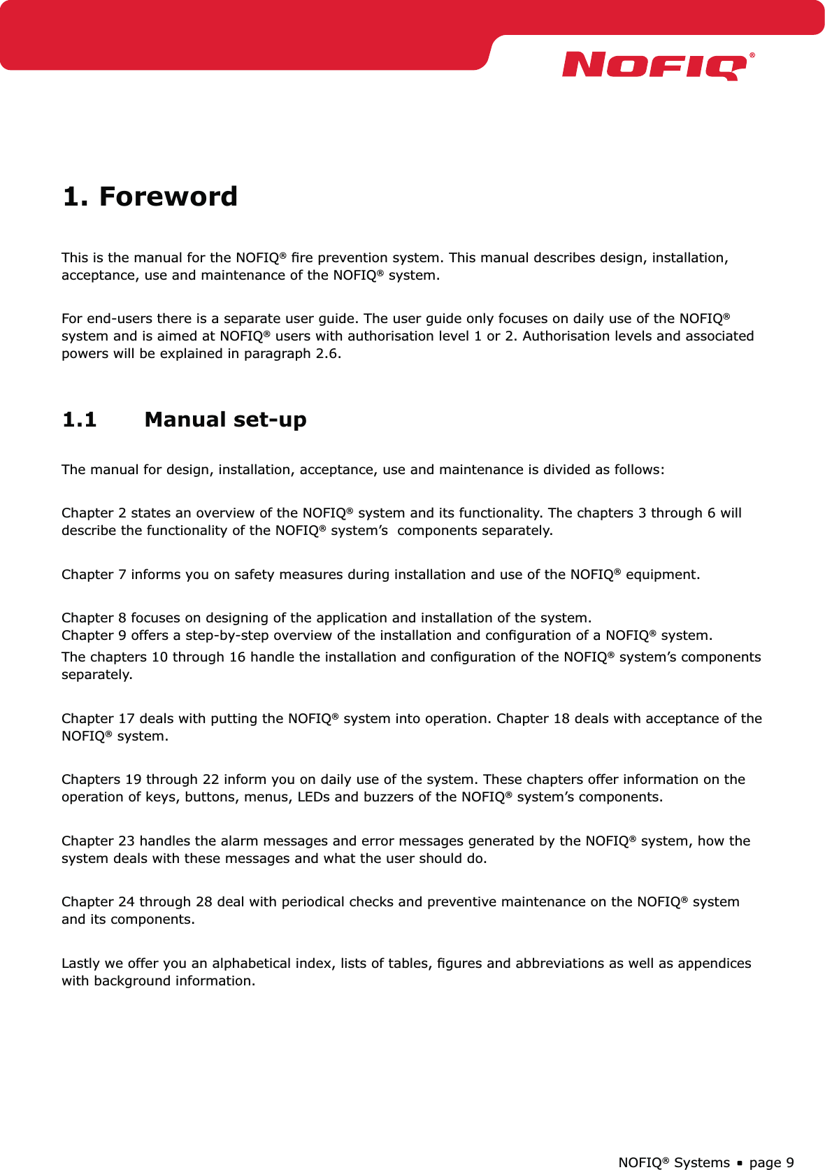 page 9NOFIQ® Systems1. ForewordThis is the manual for the NOFIQ® ﬁre prevention system. This manual describes design, installation, acceptance, use and maintenance of the NOFIQ® system.For end-users there is a separate user guide. The user guide only focuses on daily use of the NOFIQ® system and is aimed at NOFIQ® users with authorisation level 1 or 2. Authorisation levels and associated powers will be explained in paragraph 2.6.1.1 Manual set-upThe manual for design, installation, acceptance, use and maintenance is divided as follows:Chapter 2 states an overview of the NOFIQ® system and its functionality. The chapters 3 through 6 will describe the functionality of the NOFIQ® system’s  components separately.Chapter 7 informs you on safety measures during installation and use of the NOFIQ® equipment.Chapter 8 focuses on designing of the application and installation of the system.  Chapter 9 offers a step-by-step overview of the installation and conﬁguration of a NOFIQ® system.The chapters 10 through 16 handle the installation and conﬁguration of the NOFIQ® system’s components separately.Chapter 17 deals with putting the NOFIQ® system into operation. Chapter 18 deals with acceptance of the NOFIQ® system.Chapters 19 through 22 inform you on daily use of the system. These chapters offer information on the operation of keys, buttons, menus, LEDs and buzzers of the NOFIQ® system’s components. Chapter 23 handles the alarm messages and error messages generated by the NOFIQ® system, how the system deals with these messages and what the user should do.Chapter 24 through 28 deal with periodical checks and preventive maintenance on the NOFIQ® system and its components.Lastly we offer you an alphabetical index, lists of tables, ﬁgures and abbreviations as well as appendices with background information.