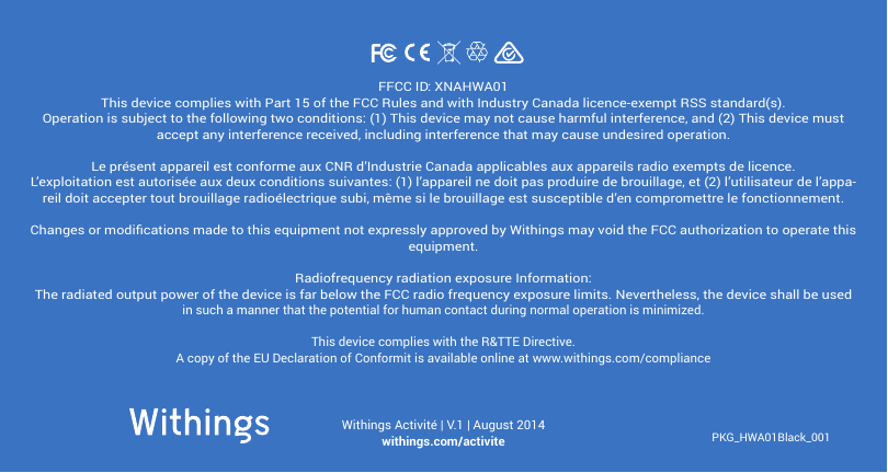 PKG_HWA01Black_001Withings Activit&eacute; | V.1 | August 2014withings.com/activiteFFCC ID: XNAHWA01This device complies with Part 15 of the FCC Rules and with Industry Canada licence-exempt RSS standard(s).Operation is subject to the following two conditions: (1) This device may not cause harmful interference, and (2) This device must accept any interference received, including interference that may cause undesired operation.Le pr&eacute;sent appareil est conforme aux CNR d&rsquo;Industrie Canada applicables aux appareils radio exempts de licence. L&rsquo;exploitation est autoris&eacute;e aux deux conditions suivantes: (1) l&rsquo;appareil ne doit pas produire de brouillage, et (2) l&rsquo;utilisateur de l&rsquo;appa-reil doit accepter tout brouillage radio&eacute;lectrique subi, m&ecirc;me si le brouillage est susceptible d&rsquo;en compromettre le fonctionnement.Changes or modications made to this equipment not expressly approved by Withings may void the FCC authorization to operate this equipment.Radiofrequency radiation exposure Information:The radiated output power of the device is far below the FCC radio frequency exposure limits. Nevertheless, the device shall be used in such a manner that the potential for human contact during normal operation is minimized.This device complies with the R&amp;TTE Directive.A copy of the EU Declaration of Conformit is available online at www.withings.com/compliance