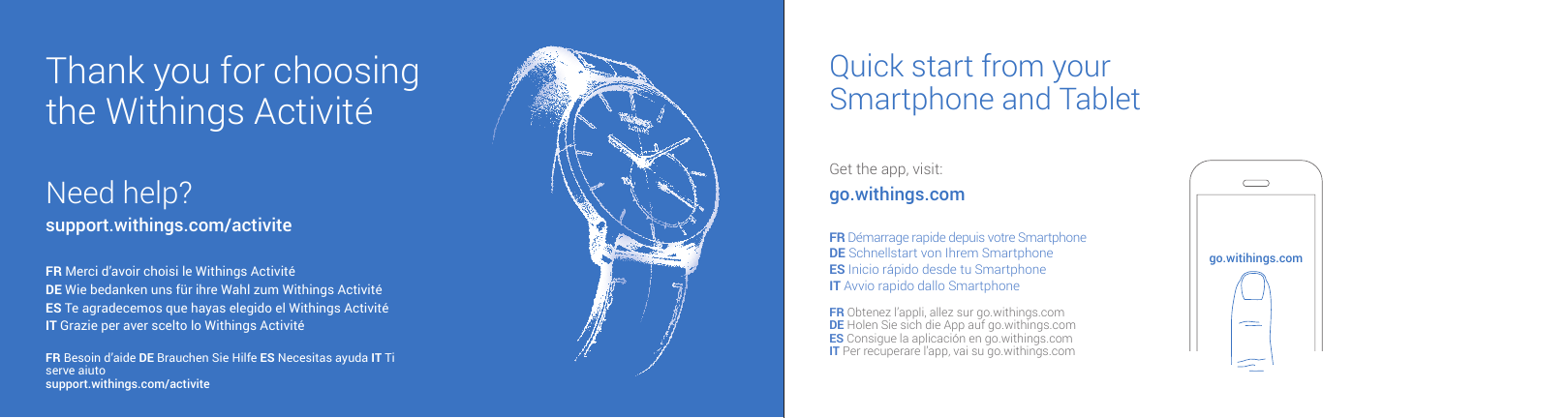 Thank you for choosingthe Withings Activit&eacute;Need help?support.withings.com/activiteFR Merci d&rsquo;avoir choisi le Withings Activit&eacute; DE Wie bedanken uns f&uuml;r ihre Wahl zum Withings Activit&eacute; ES Te agradecemos que hayas elegido el Withings Activit&eacute; IT Grazie per aver scelto lo Withings Activit&eacute; FR Besoin d&rsquo;aide DE Brauchen Sie Hilfe ES Necesitas ayuda IT Ti serve aiutosupport.withings.com/activiteQuick start from your Smartphone and TabletGet the app, visit: go.withings.comFR D&eacute;marrage rapide depuis votre Smartphone DE Schnellstart von Ihrem Smartphone ES Inicio r&aacute;pido desde tu Smartphone IT Avvio rapido dallo SmartphoneFR Obtenez l&rsquo;appli, allez sur go.withings.comDE Holen Sie sich die App auf go.withings.comES Consigue la aplicaci&oacute;n en go.withings.comIT Per recuperare l&rsquo;app, vai su go.withings.comgo.witihings.com