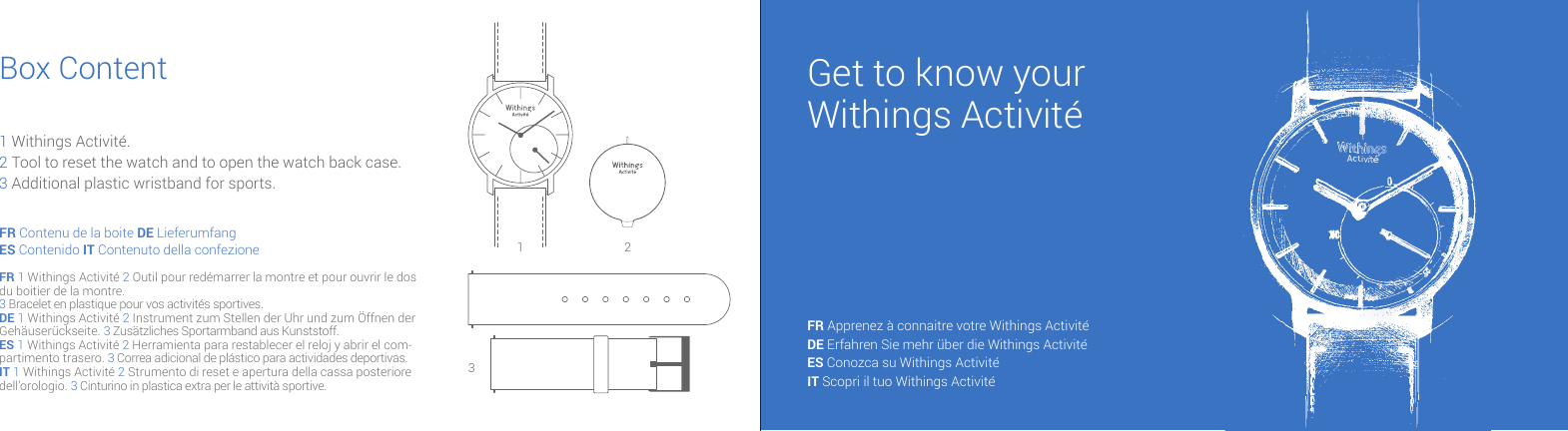 Get to know yourWithings Activit&eacute;FR Apprenez &agrave; connaitre votre Withings Activit&eacute; DE Erfahren Sie mehr &uuml;ber die Withings Activit&eacute; ES Conozca su Withings Activit&eacute; IT Scopri il tuo Withings Activit&eacute; FR Contenu de la boite DE LieferumfangES Contenido IT Contenuto della confezioneFR 1 Withings Activit&eacute; 2 Outil pour red&eacute;marrer la montre et pour ouvrir le dos du boitier de la montre.3 Bracelet en plastique pour vos activit&eacute;s sportives.DE 1 Withings Activit&eacute; 2 Instrument zum Stellen der Uhr und zum &Ouml;ffnen der Geh&auml;user&uuml;ckseite. 3 Zus&auml;tzliches Sportarmband aus Kunststoff.ES 1 Withings Activit&eacute; 2 Herramienta para restablecer el reloj y abrir el com-partimento trasero. 3 Correa adicional de pl&aacute;stico para actividades deportivas.IT 1 Withings Activit&eacute; 2 Strumento di reset e apertura della cassa posteriore dell&rsquo;orologio. 3 Cinturino in plastica extra per le attivit&agrave; sportive.Box Content1 Withings Activit&eacute;.2 Tool to reset the watch and to open the watch back case.3 Additional plastic wristband for sports.1 23