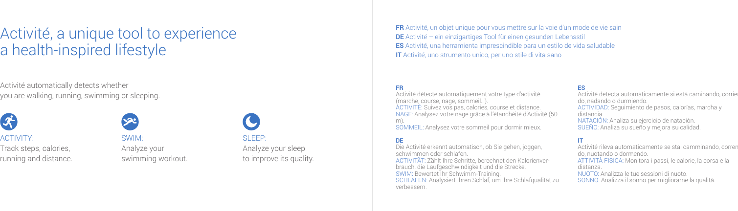 Activit&eacute; automatically detects whether you are walking, running, swimming or sleeping.Activit&eacute;, a unique tool to experiencea health-inspired lifestyle FR Activit&eacute;, un objet unique pour vous mettre sur la voie d&rsquo;un mode de vie sainDE Activit&eacute; &ndash; ein einzigartiges Tool f&uuml;r einen gesunden LebensstilES Activit&eacute;, una herramienta imprescindible para un estilo de vida saludable IT Activit&eacute;, uno strumento unico, per uno stile di vita sanoFR Activit&eacute; d&eacute;tecte automatiquement votre type d&rsquo;activit&eacute; (marche, course, nage, sommeil&hellip;).ACTIVIT&Eacute;: Suivez vos pas, calories, course et distance.NAGE: Analysez votre nage gr&acirc;ce &agrave; l&rsquo;&eacute;tanch&eacute;it&eacute; d&rsquo;Activit&eacute; (50 m). SOMMEIL: Analysez votre sommeil pour dormir mieux.DE Die Activit&eacute; erkennt automatisch, ob Sie gehen, joggen, schwimmen oder schlafen.ACTIVIT&Auml;T: Z&auml;hlt Ihre Schritte, berechnet den Kalorienver-brauch, die Laufgeschwindigkeit und die Strecke. SWIM: Bewertet Ihr Schwimm-Training. SCHLAFEN: Analysiert Ihren Schlaf, um Ihre Schlafqualit&auml;t zu verbessern.ES Activit&eacute; detecta autom&aacute;ticamente si est&aacute; caminando, corrien-do, nadando o durmiendo.ACTIVIDAD: Seguimiento de pasos, calor&iacute;as, marcha y distancia.NATACI&Oacute;N: Analiza su ejercicio de nataci&oacute;n. SUE&Ntilde;O: Analiza su sue&ntilde;o y mejora su calidad. IT Activit&eacute; rileva automaticamente se stai camminando, corren-do, nuotando o dormendo.ATTIVIT&Agrave; FISICA: Monitora i passi, le calorie, la corsa e la distanza. NUOTO: Analizza le tue sessioni di nuoto.SONNO: Analizza il sonno per migliorarne la qualit&agrave;. ACTIVITY:Track steps, calories, running and distance. SWIM:Analyze yourswimming workout. SLEEP:Analyze your sleep to improve its quality.