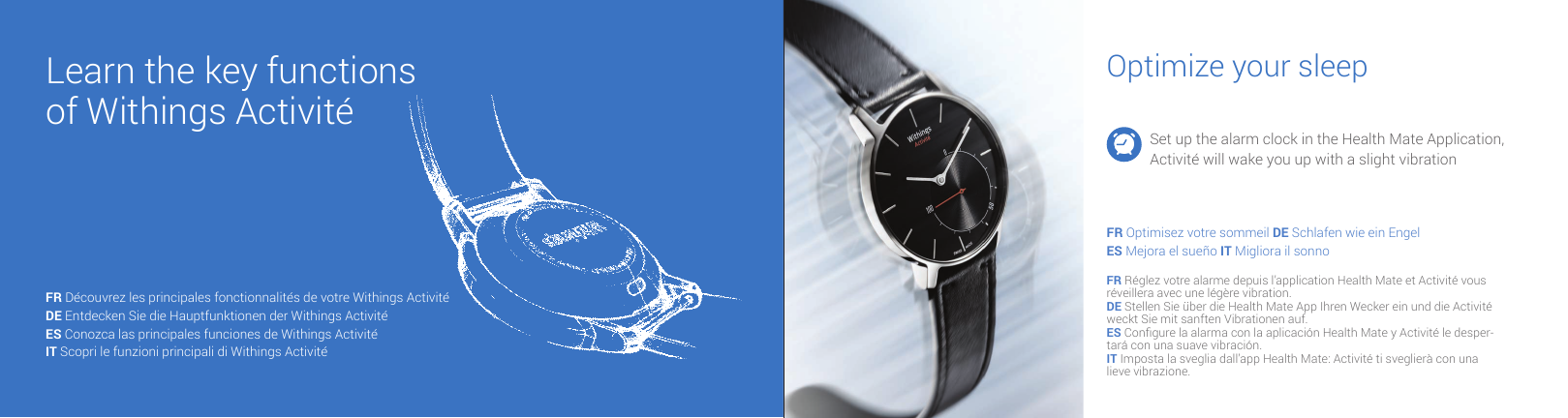 Learn the key functions of Withings Activit&eacute;Optimize your sleepSet up the alarm clock in the Health Mate Application, Activit&eacute; will wake you up with a slight vibrationFR Optimisez votre sommeil DE Schlafen wie ein EngelES Mejora el sue&ntilde;o IT Migliora il sonnoFR R&eacute;glez votre alarme depuis l&rsquo;application Health Mate et Activit&eacute; vous r&eacute;veillera avec une l&eacute;g&egrave;re vibration.DE Stellen Sie &uuml;ber die Health Mate App Ihren Wecker ein und die Activit&eacute; weckt Sie mit sanften Vibrationen auf.ES Congure la alarma con la aplicaci&oacute;n Health Mate y Activit&eacute; le desper-tar&aacute; con una suave vibraci&oacute;n.IT Imposta la sveglia dall&rsquo;app Health Mate: Activit&eacute; ti sveglier&agrave; con una lieve vibrazione.FR D&eacute;couvrez les principales fonctionnalit&eacute;s de votre Withings Activit&eacute;DE Entdecken Sie die Hauptfunktionen der Withings Activit&eacute; ES Conozca las principales funciones de Withings Activit&eacute; IT Scopri le funzioni principali di Withings Activit&eacute; 