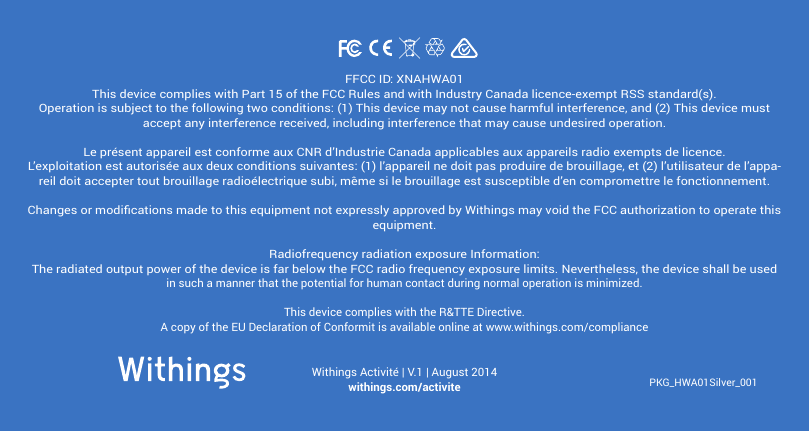 PKG_HWA01Silver_001Withings Activit&eacute; | V.1 | August 2014withings.com/activiteFFCC ID: XNAHWA01This device complies with Part 15 of the FCC Rules and with Industry Canada licence-exempt RSS standard(s).Operation is subject to the following two conditions: (1) This device may not cause harmful interference, and (2) This device must accept any interference received, including interference that may cause undesired operation.Le pr&eacute;sent appareil est conforme aux CNR d&rsquo;Industrie Canada applicables aux appareils radio exempts de licence. L&rsquo;exploitation est autoris&eacute;e aux deux conditions suivantes: (1) l&rsquo;appareil ne doit pas produire de brouillage, et (2) l&rsquo;utilisateur de l&rsquo;appa-reil doit accepter tout brouillage radio&eacute;lectrique subi, m&ecirc;me si le brouillage est susceptible d&rsquo;en compromettre le fonctionnement.Changes or modications made to this equipment not expressly approved by Withings may void the FCC authorization to operate this equipment.Radiofrequency radiation exposure Information:The radiated output power of the device is far below the FCC radio frequency exposure limits. Nevertheless, the device shall be used in such a manner that the potential for human contact during normal operation is minimized.This device complies with the R&amp;TTE Directive.A copy of the EU Declaration of Conformit is available online at www.withings.com/compliance