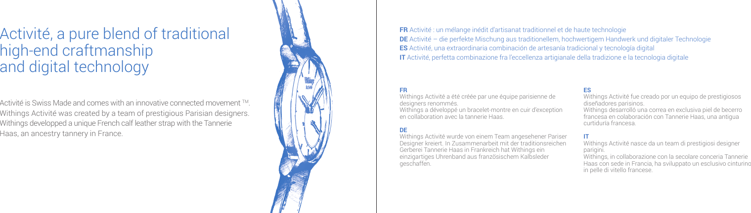 Activit&eacute; is Swiss Made and comes with an innovative connected movement TM.Withings Activit&eacute; was created by a team of prestigious Parisian designers.  Withings developped a unique French calf leather strap with the Tannerie  Haas, an ancestry tannery in France.Activit&eacute;, a pure blend of traditional high-end craftmanshipand digital technologyFR Activit&eacute; : un m&eacute;lange in&eacute;dit d&rsquo;artisanat traditionnel et de haute technologieDE Activit&eacute; &ndash; die perfekte Mischung aus traditionellem, hochwertigem Handwerk und digitaler TechnologieES Activit&eacute;, una extraordinaria combinaci&oacute;n de artesan&iacute;a tradicional y tecnolog&iacute;a digitalIT Activit&eacute;, perfetta combinazione fra l&rsquo;eccellenza artigianale della tradizione e la tecnologia digitale FR Withings Activit&eacute; a &eacute;t&eacute; cr&eacute;&eacute;e par une &eacute;quipe parisienne de designers renomm&eacute;s. Withings a d&eacute;velopp&eacute; un bracelet-montre en cuir d&rsquo;exception en collaboration avec la tannerie Haas.DE Withings Activit&eacute; wurde von einem Team angesehener Pariser Designer kreiert. In Zusammenarbeit mit der traditionsreichen Gerberei Tannerie Haas in Frankreich hat Withings ein einzigartiges Uhrenband aus franz&ouml;sischem Kalbsleder geschaffen.ES Withings Activit&eacute; fue creado por un equipo de prestigiosos dise&ntilde;adores parisinos.Withings desarroll&oacute; una correa en exclusiva piel de becerro francesa en colaboraci&oacute;n con Tannerie Haas, una antigua curtidur&iacute;a francesa.IT Withings Activit&eacute; nasce da un team di prestigiosi designer parigini. Withings, in collaborazione con la secolare conceria Tannerie Haas con sede in Francia, ha sviluppato un esclusivo cinturino in pelle di vitello francese. 