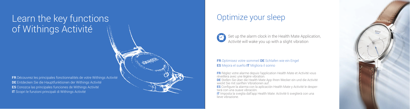Learn the key functions of Withings Activit&eacute;Optimize your sleepSet up the alarm clock in the Health Mate Application, Activit&eacute; will wake you up with a slight vibrationFR Optimisez votre sommeil DE Schlafen wie ein EngelES Mejora el sue&ntilde;o IT Migliora il sonnoFR R&eacute;glez votre alarme depuis l&rsquo;application Health Mate et Activit&eacute; vous r&eacute;veillera avec une l&eacute;g&egrave;re vibration.DE Stellen Sie &uuml;ber die Health Mate App Ihren Wecker ein und die Activit&eacute; weckt Sie mit sanften Vibrationen auf.ES Congure la alarma con la aplicaci&oacute;n Health Mate y Activit&eacute; le desper-tar&aacute; con una suave vibraci&oacute;n.IT Imposta la sveglia dall&rsquo;app Health Mate: Activit&eacute; ti sveglier&agrave; con una lieve vibrazione.FR D&eacute;couvrez les principales fonctionnalit&eacute;s de votre Withings Activit&eacute;DE Entdecken Sie die Hauptfunktionen der Withings Activit&eacute; ES Conozca las principales funciones de Withings Activit&eacute; IT Scopri le funzioni principali di Withings Activit&eacute; 