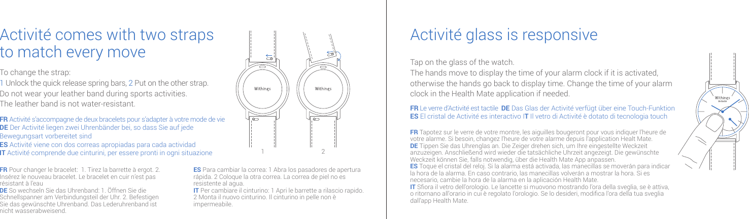 Activit&eacute; comes with two strapsto match every move Activit&eacute; glass is responsiveTo change the strap:1 Unlock the quick release spring bars, 2  Put on the other strap.Do not wear your leather band during sports activities.The leather band is not water-resistant.Tap on the glass of the watch.The hands move to display the time of your alarm clock if it is activated, otherwise the hands go back to display time. Change the time of your alarm clock in the Health Mate application if needed.FR Activit&eacute; s&rsquo;accompagne de deux bracelets pour s&rsquo;adapter &agrave; votre mode de vieDE Der Activit&eacute; liegen zwei Uhrenb&auml;nder bei, so dass Sie auf jede Bewegungsart vorbereitet sind ES Activit&eacute; viene con dos correas apropiadas para cada actividadIT Activit&eacute; comprende due cinturini, per essere pronti in ogni situazioneFR Le verre d&rsquo;Activit&eacute; est tactile  DE Das Glas der Activit&eacute; verf&uuml;gt &uuml;ber eine Touch-FunktionES El cristal de Activit&eacute; es interactivo IT Il vetro di Activit&eacute; &egrave; dotato di tecnologia touch FR Tapotez sur le verre de votre montre, les aiguilles bougeront pour vous indiquer l&rsquo;heure de votre alarme. Si besoin, changez l&rsquo;heure de votre alarme depuis l&rsquo;application Healt Mate.DE Tippen Sie das Uhrenglas an. Die Zeiger drehen sich, um Ihre eingestellte Weckzeit anzuzeigen. Anschlie&szlig;end wird wieder die tats&auml;chliche Uhrzeit angezeigt. Die gew&uuml;nschte Weckzeit k&ouml;nnen Sie, falls notwendig, &uuml;ber die Health Mate App anpassen.ES Toque el cristal del reloj. Si la alarma est&aacute; activada, las manecillas se mover&aacute;n para indicar la hora de la alarma. En caso contrario, las manecillas volver&aacute;n a mostrar la hora. Si es necesario, cambie la hora de la alarma en la aplicaci&oacute;n Health Mate.IT Sora il vetro dell&rsquo;orologio. Le lancette si muovono mostrando l&rsquo;ora della sveglia, se &egrave; attiva, o ritornano all&rsquo;orario in cui &egrave; regolato l&rsquo;orologio. Se lo desideri, modica l&rsquo;ora della tua sveglia dall&rsquo;app Health Mate.FR Pour changer le bracelet:  1. Tirez la barrette &agrave; ergot. 2. Ins&eacute;rez le nouveau bracelet. Le bracelet en cuir n&rsquo;est pas r&eacute;sistant &agrave; l&rsquo;eauDE So wechseln Sie das Uhrenband: 1. &Ouml;ffnen Sie die Schnellspanner am Verbindungsteil der Uhr. 2. Befestigen Sie das gew&uuml;nschte Uhrenband. Das Lederuhrenband ist nicht wasserabweisend.ES Para cambiar la correa: 1 Abra los pasadores de apertura r&aacute;pida. 2 Coloque la otra correa. La correa de piel no es resistente al agua.IT Per cambiare il cinturino: 1 Apri le barrette a rilascio rapido. 2 Monta il nuovo cinturino. Il cinturino in pelle non &egrave; impermeabile.1 2