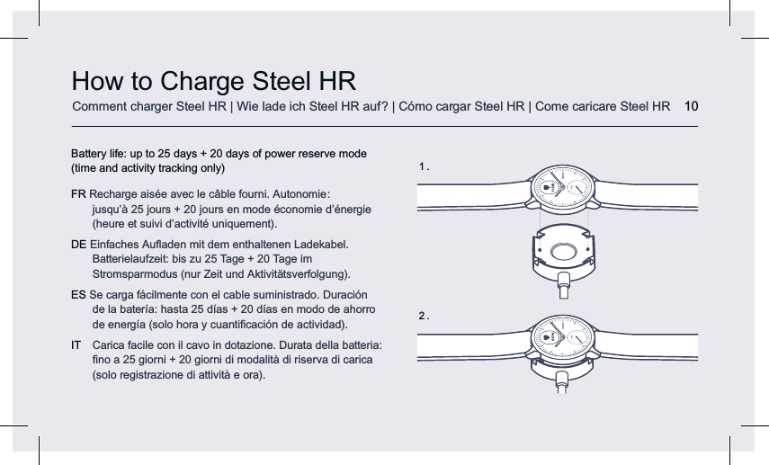 How to Charge Steel HR 10Battery life: up to 25 days + 20 days of power reserve mode (time and activity tracking only)FR Recharge aisée avec le câble fourni. Autonomie :  jusqu’à 25 jours + 20 jours en mode économie d’énergie  (heure et suivi d’activité uniquement).DE Einfaches Auﬂaden mit dem enthaltenen Ladekabel. Batterielaufzeit: bis zu 25 Tage + 20 Tage im Stromsparmodus (nur Zeit und Aktivitätsverfolgung).ES Se carga fácilmente con el cable suministrado. Duración de la batería: hasta 25 días + 20 días en modo de ahorro de energía (solo hora y cuantiﬁcación de actividad).IT  Carica facile con il cavo in dotazione. Durata della batteria: ﬁno a 25 giorni + 20 giorni di modalità di riserva di carica (solo registrazione di attività e ora).63 BPM63 BPM1 .2 .Comment charger Steel HR | Wie lade ich Steel HR auf? | Cómo cargar Steel HR | Come caricare Steel HR