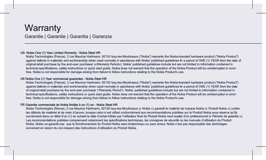 US  Nokia One (1) Year Limited Warranty - Nokia Steel HR Nokia Technologies (France), 2 rue Maurice Hartmann, 92130 Issy-les-Moulineaux (“Nokia”) warrants the Nokia-branded hardware product (“Nokia Product”) against defects in materials and workmanship when used normally in accordance with Nokia’ published guidelines for a period of ONE (1) YEAR from the date of original retail purchase by the end-user purchaser («Warranty Period»). Nokia’ published guidelines include but are not limited to information contained in technical speciﬁcations, safety instructions or quick start guide. Nokia does not warrant that the operation of the Nokia Product will be uninterrupted or error-free. Nokia is not responsible for damage arising from failure to follow instructions relating to the Nokia Product’s use.UK Nokia One (1) Year commercial guarantee - Nokia Steel HR Nokia Technologies (France), 2 rue Maurice Hartmann, 92130 Issy-les-Moulineaux (“Nokia”) warrants the Nokia-branded hardware product (“Nokia Product”) against defects in materials and workmanship when used normally in accordance with Nokia’ published guidelines for a period of ONE (1) YEAR from the date of original retail purchase by the end-user purchaser (“Warranty Period”). Nokia’ published guidelines include but are not limited to information contained in technical speciﬁcations, safety instructions or quick start guide. Nokia does not warrant that the operation of the Nokia Product will be uninterrupted or error-free. Nokia is not responsible for damage arising from failure to follow instructions relating to the Nokia Product’s use.FR Garantie commerciale de Nokia limitée à un (1) an - Nokia Steel HR Nokia Technologies (France) , 2 rue Maurice Hartmann, 92130 Issy-les-Moulineaux (« Nokia ») garantit le matériel de marque Nokia (« Produit Nokia ») contre  les défauts de matériel et de main d’œuvre, lorsque celui-ci est utilisé conformément aux recommandations publiées sur le Produit Nokia sous réserve qu’ils surviennent dans un délai d’un (1) an suivant la date d’achat initiale par l’utilisateur ﬁnal du Produit Nokia neuf auprès d’un professionnel (« Période de garantie »).  Les recommandations publiées comprennent notamment les spéciﬁcations techniques, les consignes de sécurité ou les manuels d’utilisation du Produit Nokia. Nokia ne garantit pas  que le fonctionnement du Produit Nokia sera ininterrompu ou sans erreur. Nokia n’est pas responsable des dommages  survenant en raison du non-respect des instructions d’utilisation du Produit Nokia.WarrantyGarantie | Garantie | Garantia | Garanzia