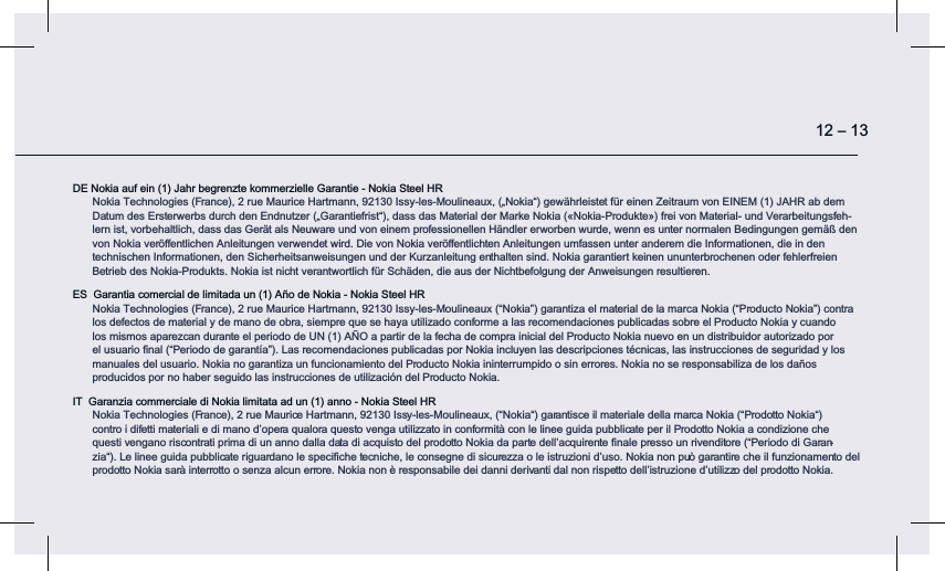 DE Nokia auf ein (1) Jahr begrenzte kommerzielle Garantie - Nokia Steel HR Nokia Technologies (France), 2 rue Maurice Hartmann, 92130 Issy-les-Moulineaux, („Nokia“) gewährleistet für einen Zeitraum von EINEM (1) JAHR ab dem Datum des Ersterwerbs durch den Endnutzer („Garantiefrist“), dass das Material der Marke Nokia («Nokia-Produkte») frei von Material- und Verarbeitungsfeh-lern ist, vorbehaltlich, dass das Gerät als Neuware und von einem professionellen Händler erworben wurde, wenn es unter normalen Bedingungen gemäß den von Nokia veröﬀentlichen Anleitungen verwendet wird. Die von Nokia veröﬀentlichten Anleitungen umfassen unter anderem die Informationen, die in den  technischen Informationen, den Sicherheitsanweisungen und der Kurzanleitung enthalten sind. Nokia garantiert keinen ununterbrochenen oder fehlerfreien Betrieb des Nokia-Produkts. Nokia ist nicht verantwortlich für Schäden, die aus der Nichtbefolgung der Anweisungen resultieren.ES  Garantia comercial de limitada un (1) Año de Nokia - Nokia Steel HR Nokia Technologies (France), 2 rue Maurice Hartmann, 92130 Issy-les-Moulineaux (“Nokia”) garantiza el material de la marca Nokia (“Producto Nokia”) contra  los defectos de material y de mano de obra, siempre que se haya utilizado conforme a las recomendaciones publicadas sobre el Producto Nokia y cuando  los mismos aparezcan durante el periodo de UN (1) AÑO a partir de la fecha de compra inicial del Producto Nokia nuevo en un distribuidor autorizado por el usuario ﬁnal (“Periodo de garantía”). Las recomendaciones publicadas por Nokia incluyen las descripciones técnicas, las instrucciones de seguridad y los manuales del usuario. Nokia no garantiza un funcionamiento del Producto Nokia ininterrumpido o sin errores. Nokia no se responsabiliza de los daños  producidos por no haber seguido las instrucciones de utilización del Producto Nokia.IT  Garanzia commerciale di Nokia limitata ad un (1) anno - Nokia Steel HR Nokia Technologies (France), 2 rue Maurice Hartmann, 92130 Issy-les-Moulineaux, (“Nokia“) garantisce il materiale della marca Nokia (“Prodotto Nokia“) contro i difetti materiali e di mano d’opera qualora questo venga utilizzato in conformità con le linee guida pubblicate per il Prodotto Nokia a condizione che questi vengano riscontrati prima di un anno dalla data di acquisto del prodotto Nokia da parte dell’acquirente ﬁnale presso un rivenditore (“Periodo di Garan-zia“). Le linee guida pubblicate riguardano le speciﬁche tecniche, le consegne di sicurezza o le istruzioni d’uso. Nokia non può garantire che il funzionamento del prodotto Nokia sarà interrotto o senza alcun errore. Nokia non è responsabile dei danni derivanti dal non rispetto dell’istruzione d’utilizzo del prodotto Nokia.12 – 13