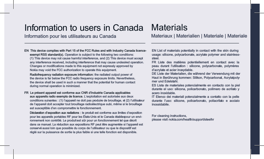 Information to users in CanadaInformation pour les utilisateurs au CanadaEN  This device complies with Part 15 of the FCC Rules and with Industry Canada licence-exempt RSS standard(s). Operation is subject to the following two conditions:  (1) This device may not cause harmful interference, and (2) This device must accept any interference received, including interference that may cause undesired operation. Changes or modiﬁcations made to this equipment not expressly approved by Nokia may void the FCC authorization to operate this equipment.  Radiofrequency radiation exposure information: the radiated output power of the device is far below the FCC radio frequency exposure limits. Nevertheless, the device shall be used in such a manner that the potential for human contact during normal operation is minimized.FR  Le présent appareil est conforme aux CNR d’Industrie Canada applicables  aux appareils radio exempts de licence. L’exploitation est autorisée aux deux conditions suivantes : (1) l’appareil ne doit pas produire de brouillage, et (2) l’utilisateur de l’appareil doit accepter tout brouillage radioélectrique subi, même si le brouillage est susceptible d’en compromettre le fonctionnement.  Déclaration d’exposition aux radiations : le produit est conforme aux limites d’exposition  pour les appareils portables RF pour les États-Unis et le Canada établies pour un envi- ronnement non contrôlé. Le produit est sûr pour un fonctionnement tel que décrit dans ce manuel. La réduction aux expositions RF peut être augmentée si l’appareil est conservé aussi loin que possible du corps de l’utilisateur ou que le dispositif est réglé sur la puissance de sortie la plus faible si une telle fonction est disponible.EN List of materials potentially in contact with the skin during usage: silicone, polycarbonate, acrylate polymer and stainless-steel.FR  Liste  des  matières  potentiellement  en  contact  avec  la peau  durant  l’utilisation  :  silicone,  polycarbonate,  polymères d’acrylate et acier inoxydable.DE Liste der Materialien, die während der Verwendung mit der Haut in Berührung kommen: Silikon, Polycarbonat, Acrylatpoly-mer und Edelstahl.ES Lista de materiales potencialmente en contacto con la piel durante  el uso: silicona, policarbonato, polímero  de acrilato y acero inoxidable.IT Elenco dei materiali potenzialmente a contatto con la pelle durante  l’uso:  silicone,  policarbonato,  poliacrilato  e  acciaio inossidabile.For cleaning instructions,please visit nokia.com/health/support/steelhrMaterialsMateriaux | Materialien | Materiale | Materiale