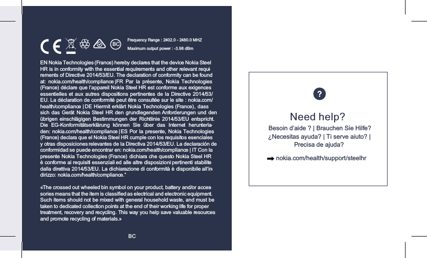 BCBCEN Nokia Technologies (France) hereby declares that the device Nokia Steel HR is in conformity with the essential requirements and other relevant requi-rements of Directive 2014/53/EU. The declaration of conformity can be found at:  nokia.com/health/compliance  | FR  Par  la  présente,  Nokia  Technologies (France) déclare que l’appareil Nokia Steel HR est conforme aux exigences essentielles et aux autres dispositions pertinentes de la Directive 2014/53/EU. La déclaration de conformité peut être consultée sur le site : nokia.com/health/compliance | DE Hiermit erklärt Nokia Technologies (France),  dass sich das  Gerät Nokia  Steel HR  den  grundlegenden Anforderungen und  den übrigen einschlägigen Bestimmungen der  Richtlinie  2014/53/EU  entspricht. Die  EG-Konformitätserklärung  können  Sie  über  das  Internet  herunterla-den: nokia.com/health/compliance | ES Por la presente, Nokia Technologies (France) declara que el Nokia Steel HR cumple con los requisitos esenciales y otras disposiciones relevantes de la Directiva 2014/53/EU. La declaración de conformidad se puede encontrar en: nokia.com/health/compliance | IT Con la presente Nokia Technologies (France)  dichiara che questo Nokia Steel HR è conforme ai requisiti essenziali ed alle altre disposizioni pertinenti stabilite dalla direttiva 2014/53/EU. La dichiarazione di conformità è disponibile all’in-dirizzo: nokia.com/health/compliance.”«The crossed out wheeled bin symbol on your product, battery and/or acces-sories means that the item is classiﬁed as electrical and electronic equipment. Such items should not be mixed with general household waste, and must be taken to dedicated collection points at the end of their working life for proper treatment, recovery and recycling. This way you help save valuable resources and promote recycling of materials.»Frequency Range : 2402.0 - 2480.0 MHZ Maximum output power : -3.98 dBmNeed help?Besoin d’aide ? | Brauchen Sie Hilfe? ¿Necesitas ayuda? | Ti serve aiuto? | Precisa de ajuda?      nokia.com/health/support/steelhr