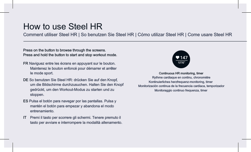 Continuous HR monitoring, timerRythme cardiaque en continu, chronomètreKontinuierliches herzfrequenz-monitoring, timerMonitorización continua de la frecuencia cardiaca, temporizadorMonitoraggio continuo frequenza, timerHow to use Steel HRComment utiliser Steel HR | So benutzen Sie Steel HR | Cómo utilizar Steel HR | Come usare Steel HRPress on the button to browse through the screens.  Press and hold the button to start and stop workout mode. FR Naviguez entre les écrans en appuyant sur le bouton. Maintenez le bouton enfoncé pour démarrer et arrêter  le mode sport.DE So benutzen Sie Steel HR: drücken Sie auf den Knopf,  um die Bildschirme durchzusuchen. Halten Sie den Knopf gedrückt, um den Workout-Modus zu starten und zu stoppen.ES Pulsa el botón para navegar por las pantallas. Pulsa y mantén el botón para empezar y abandona el modo entrenamiento. IT  Premi il tasto per scorrere gli schermi. Tenere premuto il tasto per avviare e interrompere la modalità allenamento.