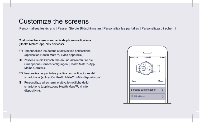 Customize the screensCustomize the screens and activate phone notiﬁcations (Health Mate™ app, “my devices”) FR Personnalisez les écrans et activez les notiﬁcations (application Health Mate™, «Mes appareils»).DE Passen Sie die Bildschirme an und aktivieren Sie die Smartphone-Benachrichtigungen (Health Mate™-App, Meine Geräte»).ES Personaliza las pantallas y activa las notiﬁcaciones del smartphone (aplicación Health Mate™, «Mis dispositivos»).IT  Personalizza gli schermi e attiva le notiﬁche dello smartphone (applicazione Health Mate™, «I miei dispositivi»).8:08 AMUser MarcScreens customizationNotiﬁcationsPersonnalisez les écrans | Passen Sie die Bildschirme an | Personaliza las pantallas | Personalizza gli schermi