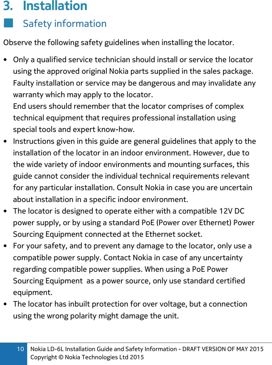 10 Nokia LD-6L Installation Guide and Safety Information - DRAFT VERSION OF MAY 2015 Copyright © Nokia Technologies Ltd 2015  3. Installation 4. Safety information Observe the following safety guidelines when installing the locator. • Only a qualified service technician should install or service the locator using the approved original Nokia parts supplied in the sales package. Faulty installation or service may be dangerous and may invalidate any warranty which may apply to the locator. End users should remember that the locator comprises of complex technical equipment that requires professional installation using special tools and expert know-how. • Instructions given in this guide are general guidelines that apply to the installation of the locator in an indoor environment. However, due to the wide variety of indoor environments and mounting surfaces, this guide cannot consider the individual technical requirements relevant for any particular installation. Consult Nokia in case you are uncertain about installation in a specific indoor environment. • The locator is designed to operate either with a compatible 12V DC power supply, or by using a standard PoE (Power over Ethernet) Power Sourcing Equipment connected at the Ethernet socket.  • For your safety, and to prevent any damage to the locator, only use a compatible power supply. Contact Nokia in case of any uncertainty regarding compatible power supplies. When using a PoE Power Sourcing Equipment  as a power source, only use standard certified  equipment. • The locator has inbuilt protection for over voltage, but a connection using the wrong polarity might damage the unit. 