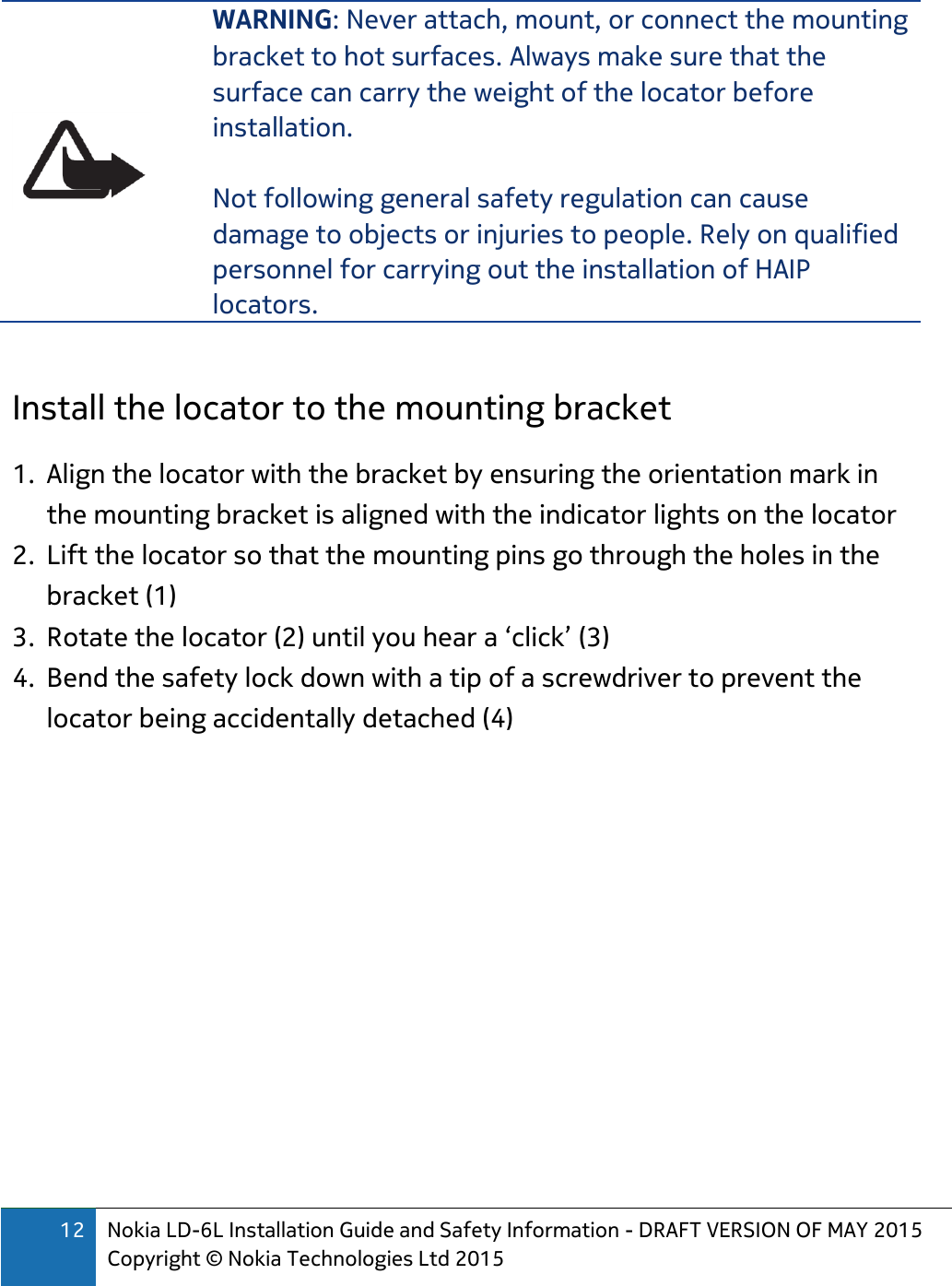 12 Nokia LD-6L Installation Guide and Safety Information - DRAFT VERSION OF MAY 2015 Copyright © Nokia Technologies Ltd 2015   WARNING: Never attach, mount, or connect the mounting bracket to hot surfaces. Always make sure that the surface can carry the weight of the locator before installation.  Not following general safety regulation can cause damage to objects or injuries to people. Rely on qualified personnel for carrying out the installation of HAIP locators.  Install the locator to the mounting bracket 1. Align the locator with the bracket by ensuring the orientation mark in the mounting bracket is aligned with the indicator lights on the locator 2. Lift the locator so that the mounting pins go through the holes in the bracket (1) 3. Rotate the locator (2) until you hear a ‘click’ (3) 4. Bend the safety lock down with a tip of a screwdriver to prevent the locator being accidentally detached (4)  