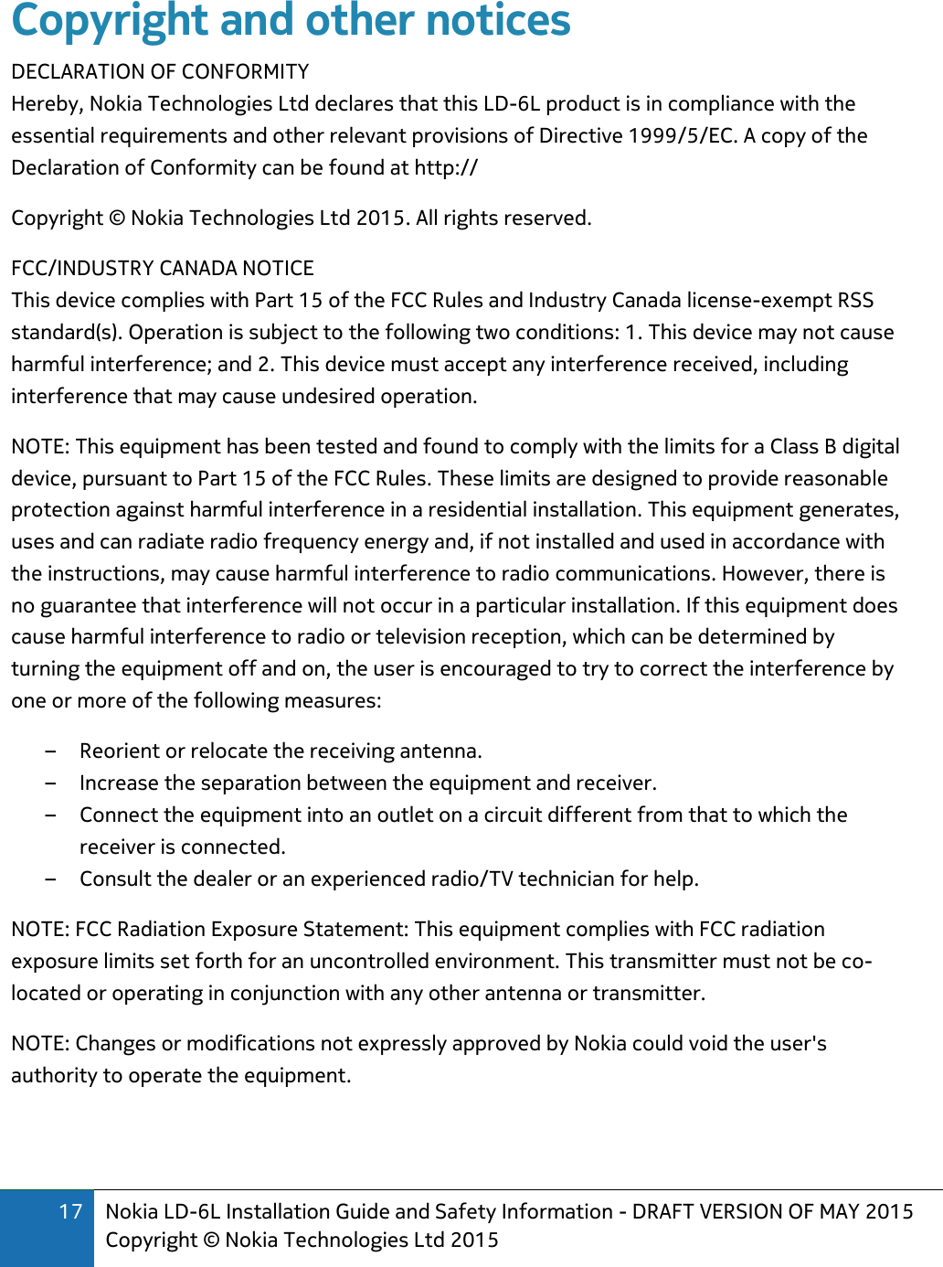 17 Nokia LD-6L Installation Guide and Safety Information - DRAFT VERSION OF MAY 2015 Copyright © Nokia Technologies Ltd 2015  Copyright and other notices DECLARATION OF CONFORMITY Hereby, Nokia Technologies Ltd declares that this LD-6L product is in compliance with the essential requirements and other relevant provisions of Directive 1999/5/EC. A copy of the Declaration of Conformity can be found at http:// Copyright © Nokia Technologies Ltd 2015. All rights reserved. FCC/INDUSTRY CANADA NOTICE This device complies with Part 15 of the FCC Rules and Industry Canada license-exempt RSS standard(s). Operation is subject to the following two conditions: 1. This device may not cause harmful interference; and 2. This device must accept any interference received, including interference that may cause undesired operation.  NOTE: This equipment has been tested and found to comply with the limits for a Class B digital device, pursuant to Part 15 of the FCC Rules. These limits are designed to provide reasonable protection against harmful interference in a residential installation. This equipment generates, uses and can radiate radio frequency energy and, if not installed and used in accordance with the instructions, may cause harmful interference to radio communications. However, there is no guarantee that interference will not occur in a particular installation. If this equipment does cause harmful interference to radio or television reception, which can be determined by turning the equipment off and on, the user is encouraged to try to correct the interference by one or more of the following measures:  – Reorient or relocate the receiving antenna.  – Increase the separation between the equipment and receiver.  – Connect the equipment into an outlet on a circuit different from that to which the receiver is connected.  – Consult the dealer or an experienced radio/TV technician for help.  NOTE: FCC Radiation Exposure Statement: This equipment complies with FCC radiation exposure limits set forth for an uncontrolled environment. This transmitter must not be co-located or operating in conjunction with any other antenna or transmitter.  NOTE: Changes or modifications not expressly approved by Nokia could void the user&apos;s authority to operate the equipment. 