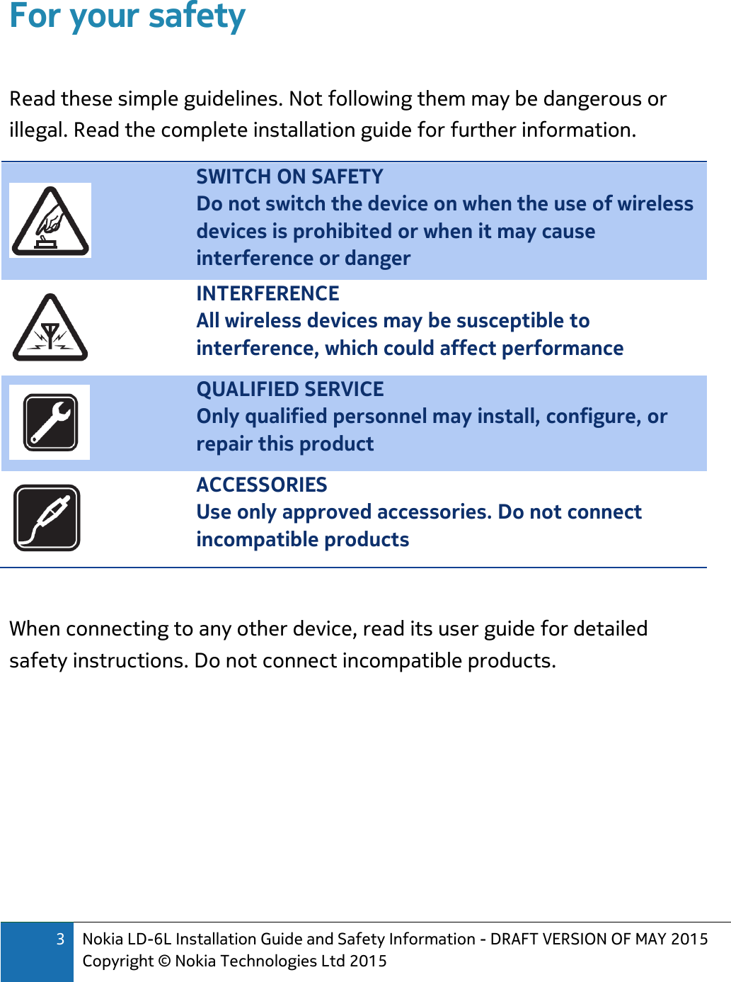 3 Nokia LD-6L Installation Guide and Safety Information - DRAFT VERSION OF MAY 2015 Copyright © Nokia Technologies Ltd 2015  For your safety  Read these simple guidelines. Not following them may be dangerous or illegal. Read the complete installation guide for further information.  SWITCH ON SAFETY Do not switch the device on when the use of wireless devices is prohibited or when it may cause interference or danger  INTERFERENCE All wireless devices may be susceptible to interference, which could affect performance  QUALIFIED SERVICE Only qualified personnel may install, configure, or repair this product  ACCESSORIES Use only approved accessories. Do not connect incompatible products  When connecting to any other device, read its user guide for detailed safety instructions. Do not connect incompatible products.      
