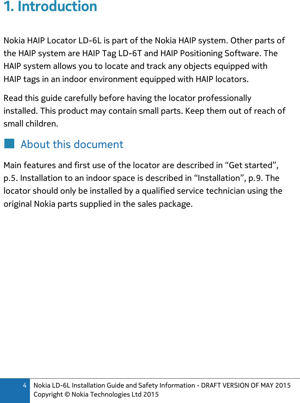 4 Nokia LD-6L Installation Guide and Safety Information - DRAFT VERSION OF MAY 2015 Copyright © Nokia Technologies Ltd 2015  1. Introduction  Nokia HAIP Locator LD-6L is part of the Nokia HAIP system. Other parts of the HAIP system are HAIP Tag LD-6T and HAIP Positioning Software. The HAIP system allows you to locate and track any objects equipped with HAIP tags in an indoor environment equipped with HAIP locators. Read this guide carefully before having the locator professionally installed. This product may contain small parts. Keep them out of reach of small children. About this document Main features and first use of the locator are described in “Get started”, p.5. Installation to an indoor space is described in “Installation”, p.9. The locator should only be installed by a qualified service technician using the original Nokia parts supplied in the sales package.         