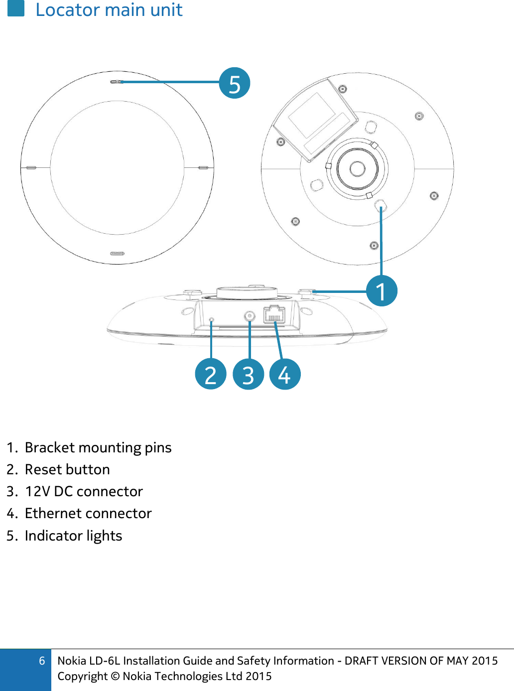 6 Nokia LD-6L Installation Guide and Safety Information - DRAFT VERSION OF MAY 2015 Copyright © Nokia Technologies Ltd 2015  Locator main unit       1. Bracket mounting pins 2. Reset button 3. 12V DC connector 4. Ethernet connector 5. Indicator lights      2  3  4  5  1 