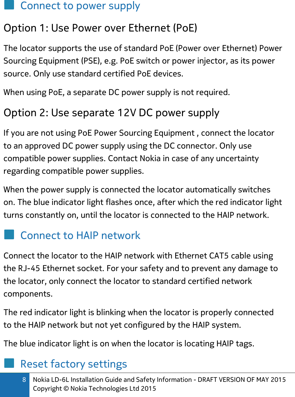 8 Nokia LD-6L Installation Guide and Safety Information - DRAFT VERSION OF MAY 2015 Copyright © Nokia Technologies Ltd 2015  Connect to power supply Option 1: Use Power over Ethernet (PoE) The locator supports the use of standard PoE (Power over Ethernet) Power Sourcing Equipment (PSE), e.g. PoE switch or power injector, as its power source. Only use standard certified PoE devices. When using PoE, a separate DC power supply is not required.  Option 2: Use separate 12V DC power supply If you are not using PoE Power Sourcing Equipment , connect the locator to an approved DC power supply using the DC connector. Only use compatible power supplies. Contact Nokia in case of any uncertainty regarding compatible power supplies. When the power supply is connected the locator automatically switches on. The blue indicator light flashes once, after which the red indicator light turns constantly on, until the locator is connected to the HAIP network. Connect to HAIP network Connect the locator to the HAIP network with Ethernet CAT5 cable using the RJ-45 Ethernet socket. For your safety and to prevent any damage to the locator, only connect the locator to standard certified network components. The red indicator light is blinking when the locator is properly connected to the HAIP network but not yet configured by the HAIP system. The blue indicator light is on when the locator is locating HAIP tags. Reset factory settings 