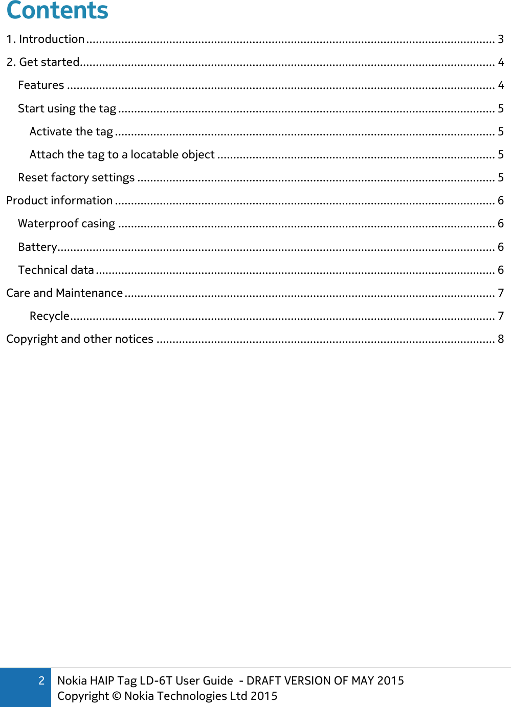 2 Nokia HAIP Tag LD-6T User Guide  - DRAFT VERSION OF MAY 2015 Copyright © Nokia Technologies Ltd 2015  Contents   1. Introduction ................................................................................................................................ 3 2. Get started .................................................................................................................................. 4 Features ...................................................................................................................................... 4 Start using the tag ...................................................................................................................... 5 Activate the tag ....................................................................................................................... 5 Attach the tag to a locatable object ....................................................................................... 5 Reset factory settings ................................................................................................................ 5 Product information ....................................................................................................................... 6 Waterproof casing ...................................................................................................................... 6 Battery ......................................................................................................................................... 6 Technical data ............................................................................................................................. 6 Care and Maintenance .................................................................................................................... 7 Recycle ..................................................................................................................................... 7 Copyright and other notices .......................................................................................................... 8      